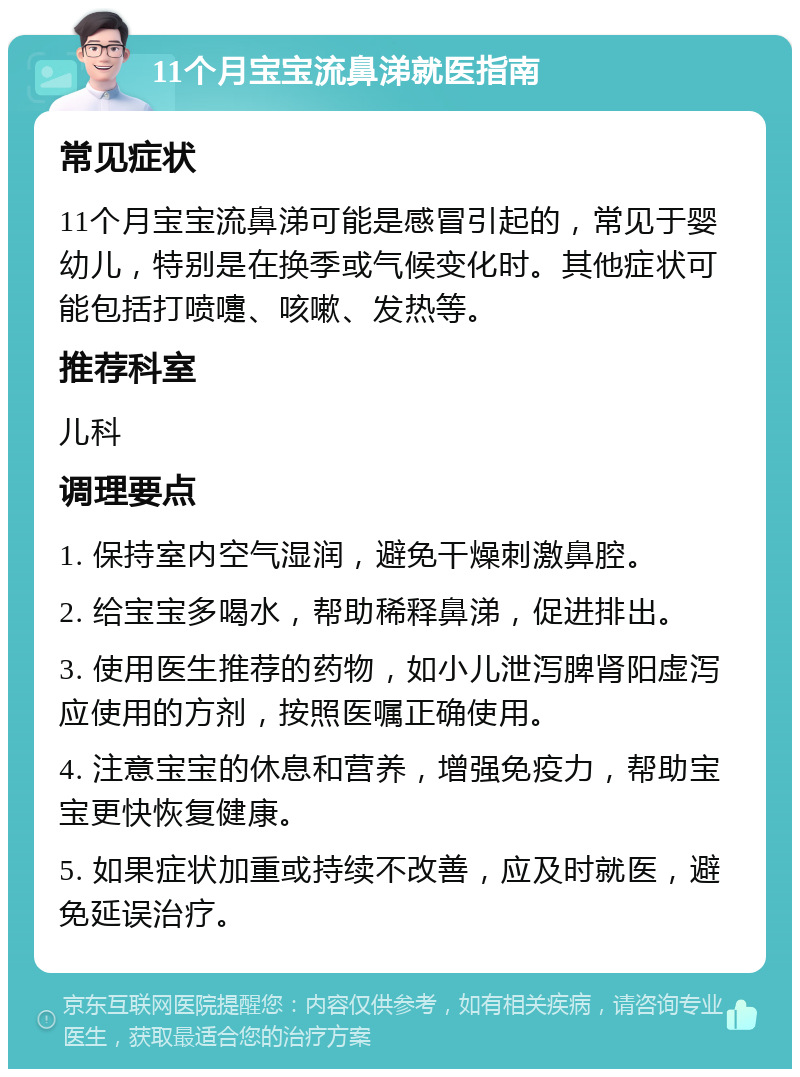 11个月宝宝流鼻涕就医指南 常见症状 11个月宝宝流鼻涕可能是感冒引起的，常见于婴幼儿，特别是在换季或气候变化时。其他症状可能包括打喷嚏、咳嗽、发热等。 推荐科室 儿科 调理要点 1. 保持室内空气湿润，避免干燥刺激鼻腔。 2. 给宝宝多喝水，帮助稀释鼻涕，促进排出。 3. 使用医生推荐的药物，如小儿泄泻脾肾阳虚泻应使用的方剂，按照医嘱正确使用。 4. 注意宝宝的休息和营养，增强免疫力，帮助宝宝更快恢复健康。 5. 如果症状加重或持续不改善，应及时就医，避免延误治疗。