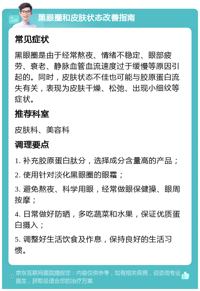 黑眼圈和皮肤状态改善指南 常见症状 黑眼圈是由于经常熬夜、情绪不稳定、眼部疲劳、衰老、静脉血管血流速度过于缓慢等原因引起的。同时，皮肤状态不佳也可能与胶原蛋白流失有关，表现为皮肤干燥、松弛、出现小细纹等症状。 推荐科室 皮肤科、美容科 调理要点 1. 补充胶原蛋白肽分，选择成分含量高的产品； 2. 使用针对淡化黑眼圈的眼霜； 3. 避免熬夜、科学用眼，经常做眼保健操、眼周按摩； 4. 日常做好防晒，多吃蔬菜和水果，保证优质蛋白摄入； 5. 调整好生活饮食及作息，保持良好的生活习惯。