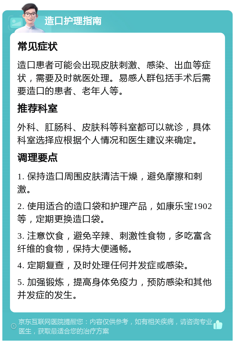 造口护理指南 常见症状 造口患者可能会出现皮肤刺激、感染、出血等症状，需要及时就医处理。易感人群包括手术后需要造口的患者、老年人等。 推荐科室 外科、肛肠科、皮肤科等科室都可以就诊，具体科室选择应根据个人情况和医生建议来确定。 调理要点 1. 保持造口周围皮肤清洁干燥，避免摩擦和刺激。 2. 使用适合的造口袋和护理产品，如康乐宝1902等，定期更换造口袋。 3. 注意饮食，避免辛辣、刺激性食物，多吃富含纤维的食物，保持大便通畅。 4. 定期复查，及时处理任何并发症或感染。 5. 加强锻炼，提高身体免疫力，预防感染和其他并发症的发生。