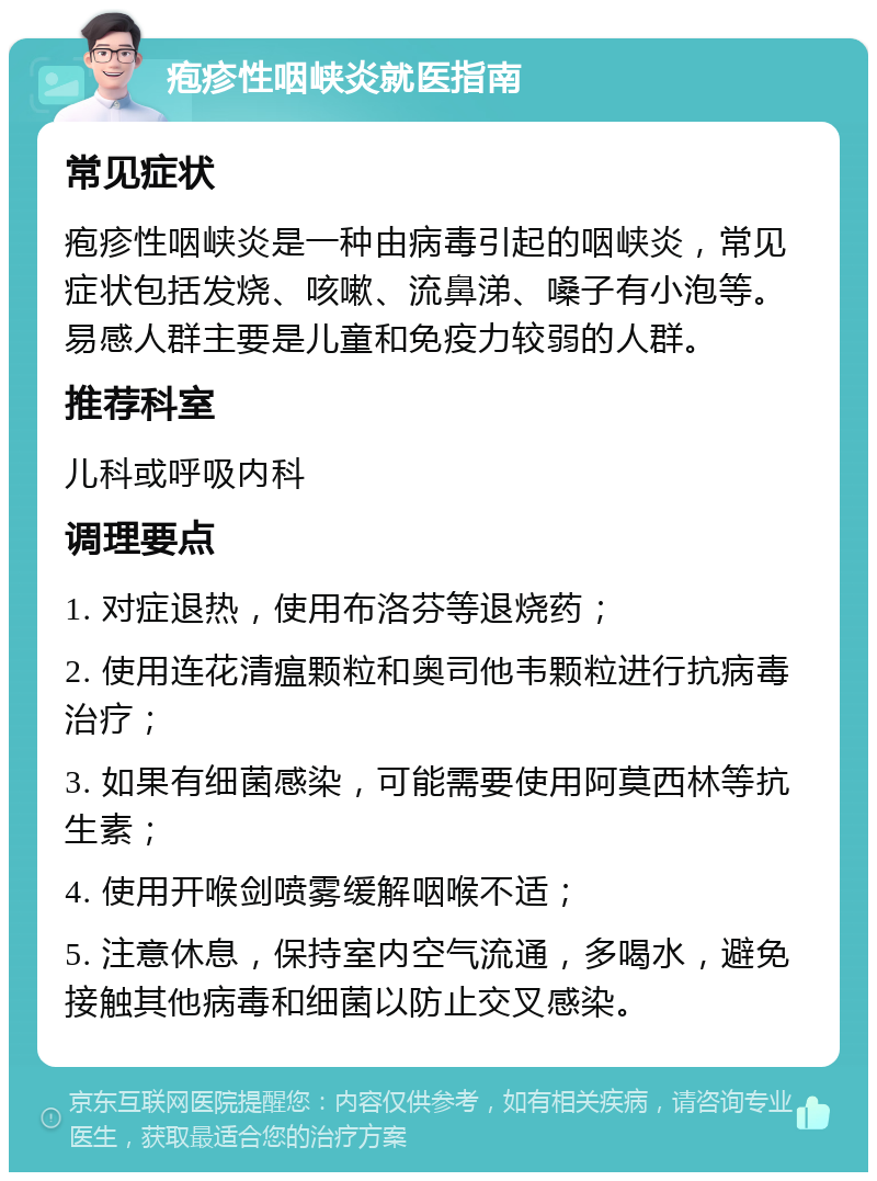 疱疹性咽峡炎就医指南 常见症状 疱疹性咽峡炎是一种由病毒引起的咽峡炎，常见症状包括发烧、咳嗽、流鼻涕、嗓子有小泡等。易感人群主要是儿童和免疫力较弱的人群。 推荐科室 儿科或呼吸内科 调理要点 1. 对症退热，使用布洛芬等退烧药； 2. 使用连花清瘟颗粒和奥司他韦颗粒进行抗病毒治疗； 3. 如果有细菌感染，可能需要使用阿莫西林等抗生素； 4. 使用开喉剑喷雾缓解咽喉不适； 5. 注意休息，保持室内空气流通，多喝水，避免接触其他病毒和细菌以防止交叉感染。