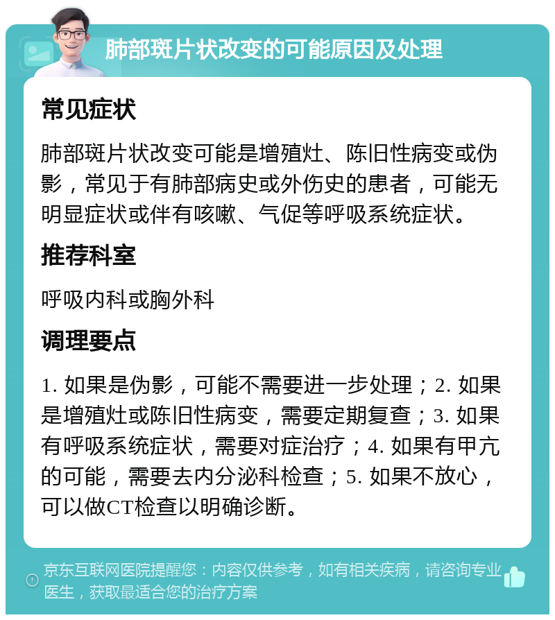 肺部斑片状改变的可能原因及处理 常见症状 肺部斑片状改变可能是增殖灶、陈旧性病变或伪影，常见于有肺部病史或外伤史的患者，可能无明显症状或伴有咳嗽、气促等呼吸系统症状。 推荐科室 呼吸内科或胸外科 调理要点 1. 如果是伪影，可能不需要进一步处理；2. 如果是增殖灶或陈旧性病变，需要定期复查；3. 如果有呼吸系统症状，需要对症治疗；4. 如果有甲亢的可能，需要去内分泌科检查；5. 如果不放心，可以做CT检查以明确诊断。