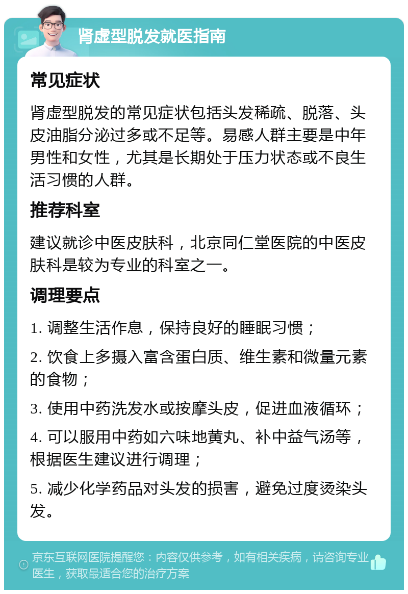 肾虚型脱发就医指南 常见症状 肾虚型脱发的常见症状包括头发稀疏、脱落、头皮油脂分泌过多或不足等。易感人群主要是中年男性和女性，尤其是长期处于压力状态或不良生活习惯的人群。 推荐科室 建议就诊中医皮肤科，北京同仁堂医院的中医皮肤科是较为专业的科室之一。 调理要点 1. 调整生活作息，保持良好的睡眠习惯； 2. 饮食上多摄入富含蛋白质、维生素和微量元素的食物； 3. 使用中药洗发水或按摩头皮，促进血液循环； 4. 可以服用中药如六味地黄丸、补中益气汤等，根据医生建议进行调理； 5. 减少化学药品对头发的损害，避免过度烫染头发。