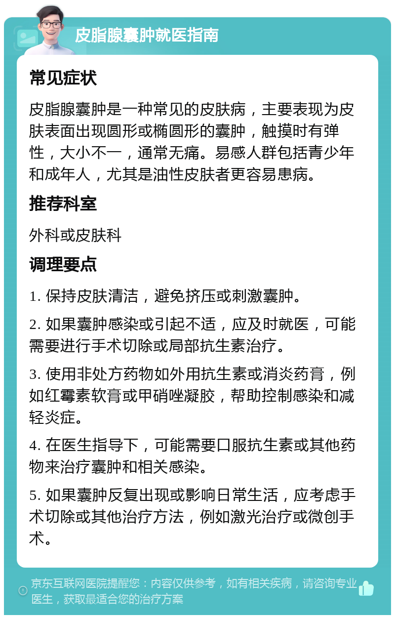 皮脂腺囊肿就医指南 常见症状 皮脂腺囊肿是一种常见的皮肤病，主要表现为皮肤表面出现圆形或椭圆形的囊肿，触摸时有弹性，大小不一，通常无痛。易感人群包括青少年和成年人，尤其是油性皮肤者更容易患病。 推荐科室 外科或皮肤科 调理要点 1. 保持皮肤清洁，避免挤压或刺激囊肿。 2. 如果囊肿感染或引起不适，应及时就医，可能需要进行手术切除或局部抗生素治疗。 3. 使用非处方药物如外用抗生素或消炎药膏，例如红霉素软膏或甲硝唑凝胶，帮助控制感染和减轻炎症。 4. 在医生指导下，可能需要口服抗生素或其他药物来治疗囊肿和相关感染。 5. 如果囊肿反复出现或影响日常生活，应考虑手术切除或其他治疗方法，例如激光治疗或微创手术。