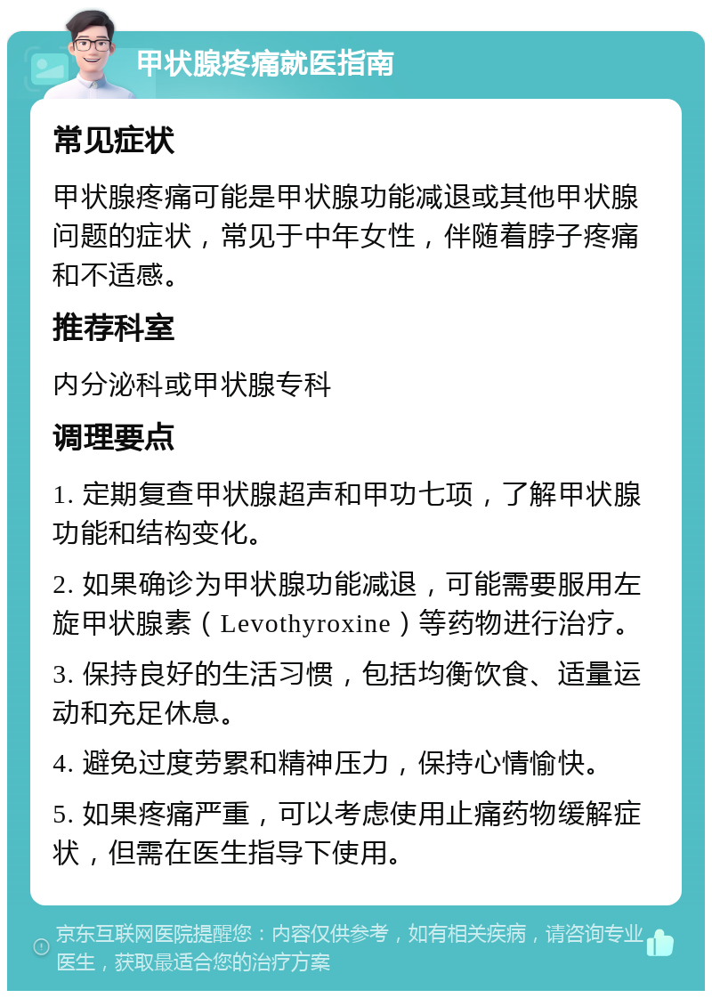 甲状腺疼痛就医指南 常见症状 甲状腺疼痛可能是甲状腺功能减退或其他甲状腺问题的症状，常见于中年女性，伴随着脖子疼痛和不适感。 推荐科室 内分泌科或甲状腺专科 调理要点 1. 定期复查甲状腺超声和甲功七项，了解甲状腺功能和结构变化。 2. 如果确诊为甲状腺功能减退，可能需要服用左旋甲状腺素（Levothyroxine）等药物进行治疗。 3. 保持良好的生活习惯，包括均衡饮食、适量运动和充足休息。 4. 避免过度劳累和精神压力，保持心情愉快。 5. 如果疼痛严重，可以考虑使用止痛药物缓解症状，但需在医生指导下使用。