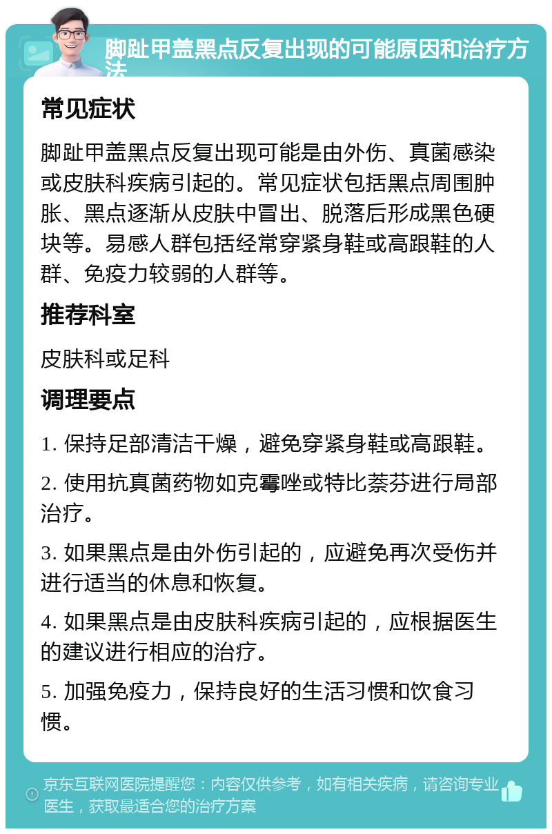 脚趾甲盖黑点反复出现的可能原因和治疗方法 常见症状 脚趾甲盖黑点反复出现可能是由外伤、真菌感染或皮肤科疾病引起的。常见症状包括黑点周围肿胀、黑点逐渐从皮肤中冒出、脱落后形成黑色硬块等。易感人群包括经常穿紧身鞋或高跟鞋的人群、免疫力较弱的人群等。 推荐科室 皮肤科或足科 调理要点 1. 保持足部清洁干燥，避免穿紧身鞋或高跟鞋。 2. 使用抗真菌药物如克霉唑或特比萘芬进行局部治疗。 3. 如果黑点是由外伤引起的，应避免再次受伤并进行适当的休息和恢复。 4. 如果黑点是由皮肤科疾病引起的，应根据医生的建议进行相应的治疗。 5. 加强免疫力，保持良好的生活习惯和饮食习惯。