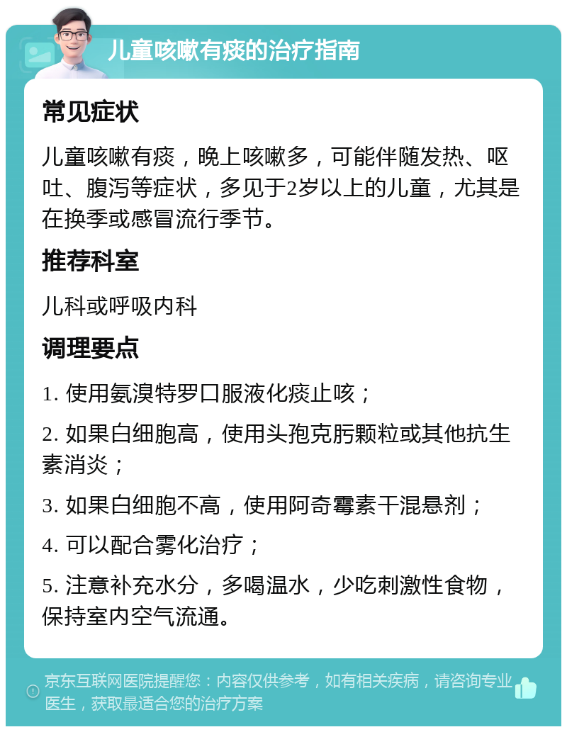 儿童咳嗽有痰的治疗指南 常见症状 儿童咳嗽有痰，晚上咳嗽多，可能伴随发热、呕吐、腹泻等症状，多见于2岁以上的儿童，尤其是在换季或感冒流行季节。 推荐科室 儿科或呼吸内科 调理要点 1. 使用氨溴特罗口服液化痰止咳； 2. 如果白细胞高，使用头孢克肟颗粒或其他抗生素消炎； 3. 如果白细胞不高，使用阿奇霉素干混悬剂； 4. 可以配合雾化治疗； 5. 注意补充水分，多喝温水，少吃刺激性食物，保持室内空气流通。