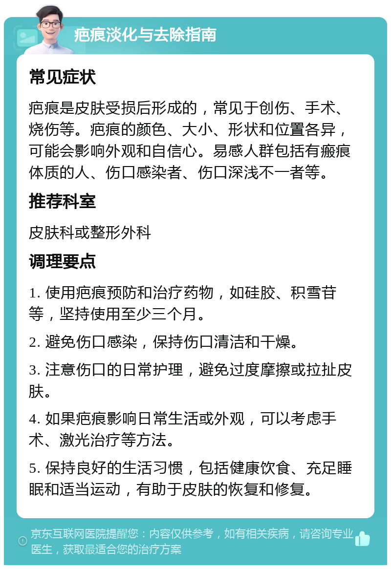 疤痕淡化与去除指南 常见症状 疤痕是皮肤受损后形成的，常见于创伤、手术、烧伤等。疤痕的颜色、大小、形状和位置各异，可能会影响外观和自信心。易感人群包括有瘢痕体质的人、伤口感染者、伤口深浅不一者等。 推荐科室 皮肤科或整形外科 调理要点 1. 使用疤痕预防和治疗药物，如硅胶、积雪苷等，坚持使用至少三个月。 2. 避免伤口感染，保持伤口清洁和干燥。 3. 注意伤口的日常护理，避免过度摩擦或拉扯皮肤。 4. 如果疤痕影响日常生活或外观，可以考虑手术、激光治疗等方法。 5. 保持良好的生活习惯，包括健康饮食、充足睡眠和适当运动，有助于皮肤的恢复和修复。