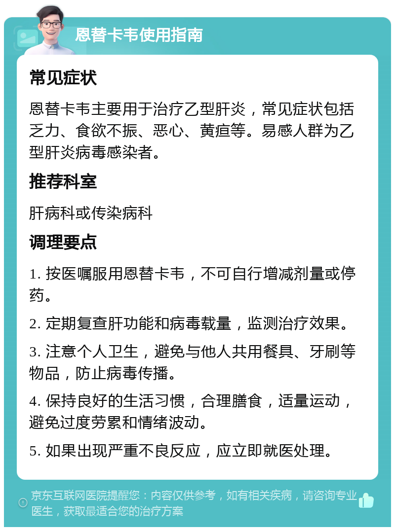 恩替卡韦使用指南 常见症状 恩替卡韦主要用于治疗乙型肝炎，常见症状包括乏力、食欲不振、恶心、黄疸等。易感人群为乙型肝炎病毒感染者。 推荐科室 肝病科或传染病科 调理要点 1. 按医嘱服用恩替卡韦，不可自行增减剂量或停药。 2. 定期复查肝功能和病毒载量，监测治疗效果。 3. 注意个人卫生，避免与他人共用餐具、牙刷等物品，防止病毒传播。 4. 保持良好的生活习惯，合理膳食，适量运动，避免过度劳累和情绪波动。 5. 如果出现严重不良反应，应立即就医处理。