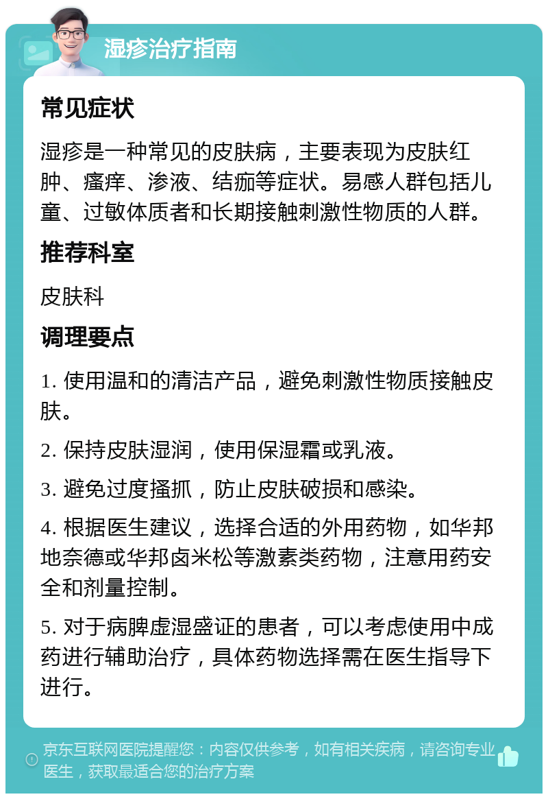 湿疹治疗指南 常见症状 湿疹是一种常见的皮肤病，主要表现为皮肤红肿、瘙痒、渗液、结痂等症状。易感人群包括儿童、过敏体质者和长期接触刺激性物质的人群。 推荐科室 皮肤科 调理要点 1. 使用温和的清洁产品，避免刺激性物质接触皮肤。 2. 保持皮肤湿润，使用保湿霜或乳液。 3. 避免过度搔抓，防止皮肤破损和感染。 4. 根据医生建议，选择合适的外用药物，如华邦地奈德或华邦卤米松等激素类药物，注意用药安全和剂量控制。 5. 对于病脾虚湿盛证的患者，可以考虑使用中成药进行辅助治疗，具体药物选择需在医生指导下进行。