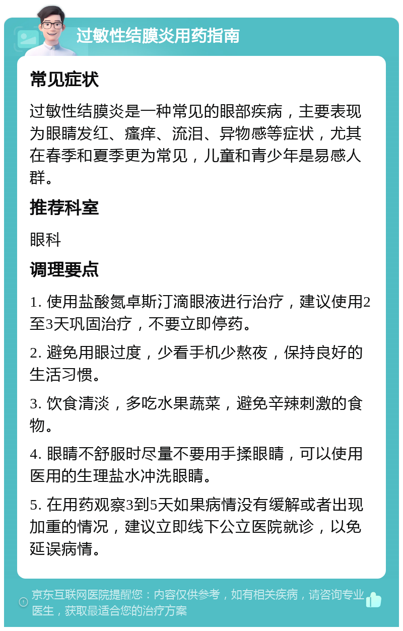 过敏性结膜炎用药指南 常见症状 过敏性结膜炎是一种常见的眼部疾病，主要表现为眼睛发红、瘙痒、流泪、异物感等症状，尤其在春季和夏季更为常见，儿童和青少年是易感人群。 推荐科室 眼科 调理要点 1. 使用盐酸氮卓斯汀滴眼液进行治疗，建议使用2至3天巩固治疗，不要立即停药。 2. 避免用眼过度，少看手机少熬夜，保持良好的生活习惯。 3. 饮食清淡，多吃水果蔬菜，避免辛辣刺激的食物。 4. 眼睛不舒服时尽量不要用手揉眼睛，可以使用医用的生理盐水冲洗眼睛。 5. 在用药观察3到5天如果病情没有缓解或者出现加重的情况，建议立即线下公立医院就诊，以免延误病情。