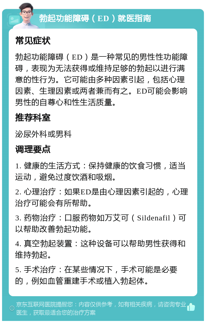 勃起功能障碍（ED）就医指南 常见症状 勃起功能障碍（ED）是一种常见的男性性功能障碍，表现为无法获得或维持足够的勃起以进行满意的性行为。它可能由多种因素引起，包括心理因素、生理因素或两者兼而有之。ED可能会影响男性的自尊心和性生活质量。 推荐科室 泌尿外科或男科 调理要点 1. 健康的生活方式：保持健康的饮食习惯，适当运动，避免过度饮酒和吸烟。 2. 心理治疗：如果ED是由心理因素引起的，心理治疗可能会有所帮助。 3. 药物治疗：口服药物如万艾可（Sildenafil）可以帮助改善勃起功能。 4. 真空勃起装置：这种设备可以帮助男性获得和维持勃起。 5. 手术治疗：在某些情况下，手术可能是必要的，例如血管重建手术或植入勃起体。