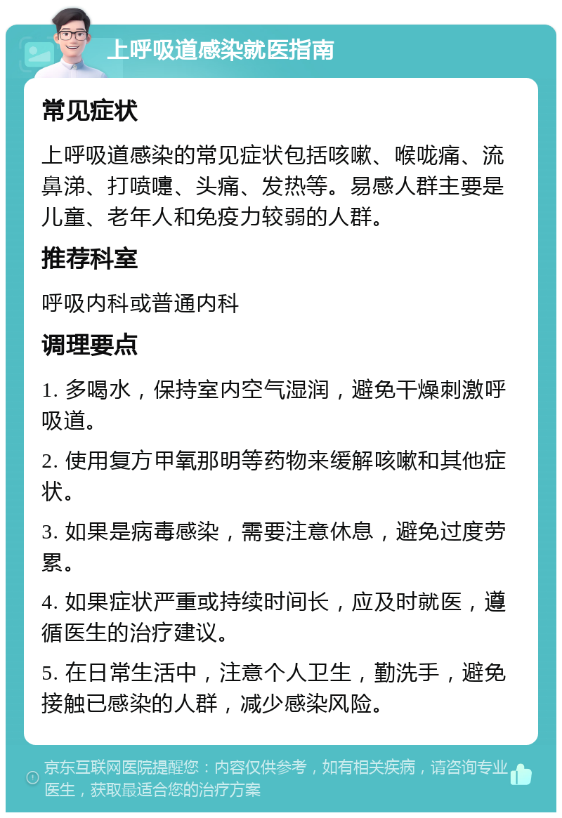 上呼吸道感染就医指南 常见症状 上呼吸道感染的常见症状包括咳嗽、喉咙痛、流鼻涕、打喷嚏、头痛、发热等。易感人群主要是儿童、老年人和免疫力较弱的人群。 推荐科室 呼吸内科或普通内科 调理要点 1. 多喝水，保持室内空气湿润，避免干燥刺激呼吸道。 2. 使用复方甲氧那明等药物来缓解咳嗽和其他症状。 3. 如果是病毒感染，需要注意休息，避免过度劳累。 4. 如果症状严重或持续时间长，应及时就医，遵循医生的治疗建议。 5. 在日常生活中，注意个人卫生，勤洗手，避免接触已感染的人群，减少感染风险。