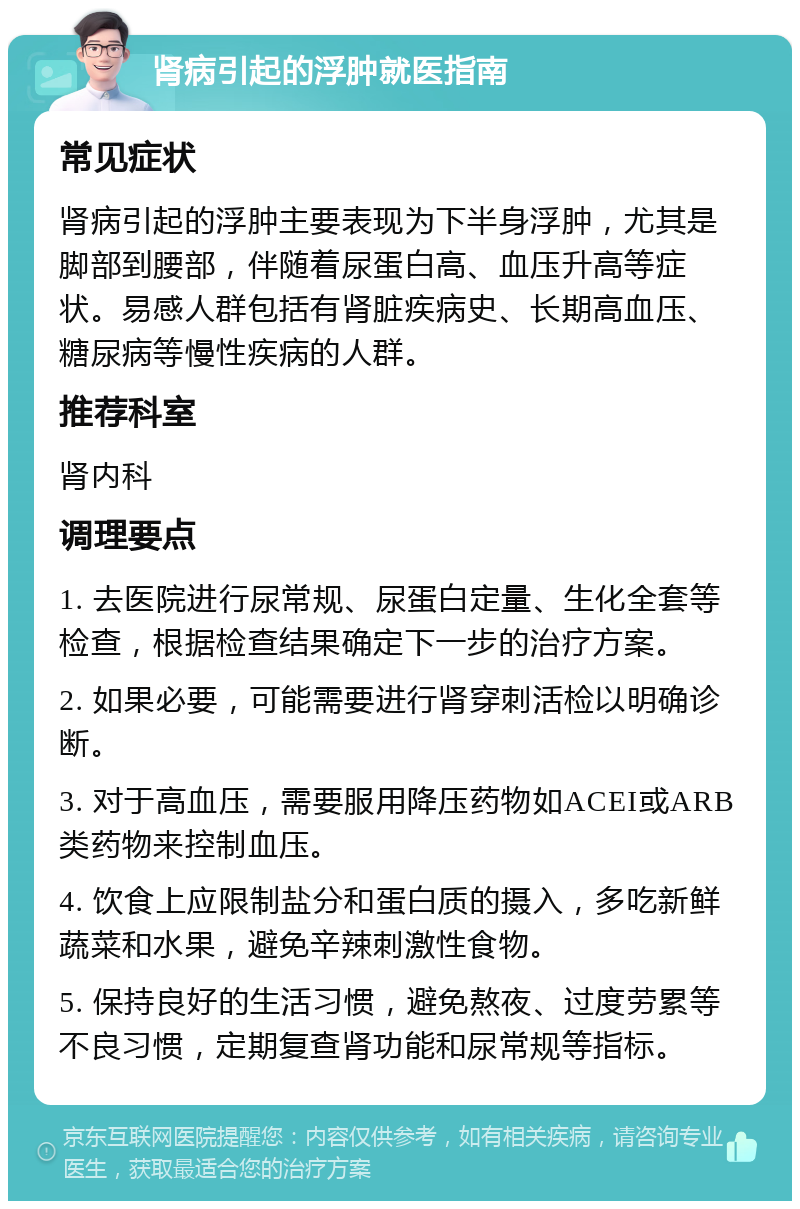 肾病引起的浮肿就医指南 常见症状 肾病引起的浮肿主要表现为下半身浮肿，尤其是脚部到腰部，伴随着尿蛋白高、血压升高等症状。易感人群包括有肾脏疾病史、长期高血压、糖尿病等慢性疾病的人群。 推荐科室 肾内科 调理要点 1. 去医院进行尿常规、尿蛋白定量、生化全套等检查，根据检查结果确定下一步的治疗方案。 2. 如果必要，可能需要进行肾穿刺活检以明确诊断。 3. 对于高血压，需要服用降压药物如ACEI或ARB类药物来控制血压。 4. 饮食上应限制盐分和蛋白质的摄入，多吃新鲜蔬菜和水果，避免辛辣刺激性食物。 5. 保持良好的生活习惯，避免熬夜、过度劳累等不良习惯，定期复查肾功能和尿常规等指标。