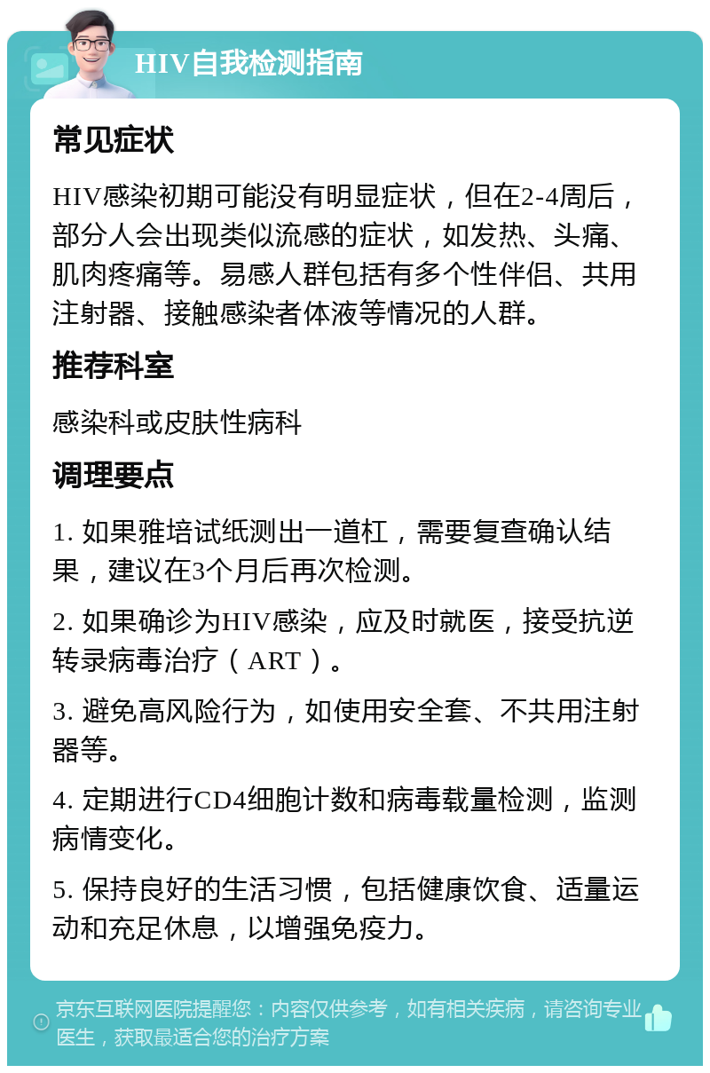 HIV自我检测指南 常见症状 HIV感染初期可能没有明显症状，但在2-4周后，部分人会出现类似流感的症状，如发热、头痛、肌肉疼痛等。易感人群包括有多个性伴侣、共用注射器、接触感染者体液等情况的人群。 推荐科室 感染科或皮肤性病科 调理要点 1. 如果雅培试纸测出一道杠，需要复查确认结果，建议在3个月后再次检测。 2. 如果确诊为HIV感染，应及时就医，接受抗逆转录病毒治疗（ART）。 3. 避免高风险行为，如使用安全套、不共用注射器等。 4. 定期进行CD4细胞计数和病毒载量检测，监测病情变化。 5. 保持良好的生活习惯，包括健康饮食、适量运动和充足休息，以增强免疫力。