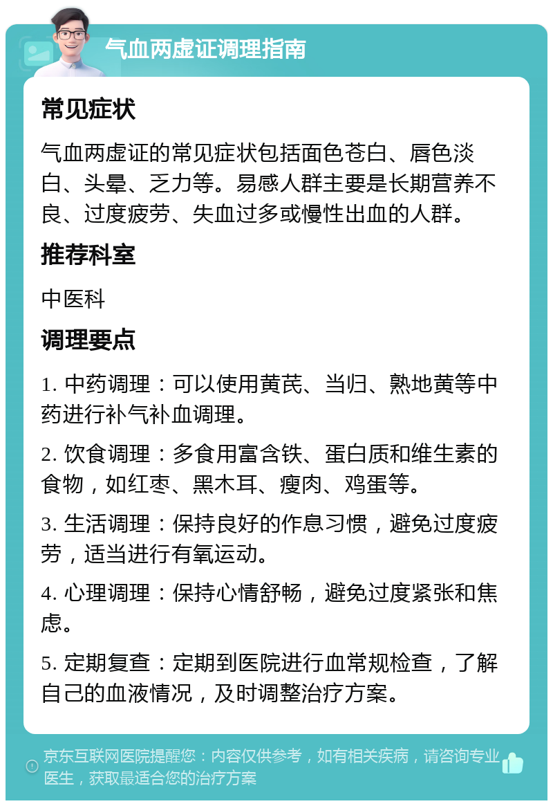 气血两虚证调理指南 常见症状 气血两虚证的常见症状包括面色苍白、唇色淡白、头晕、乏力等。易感人群主要是长期营养不良、过度疲劳、失血过多或慢性出血的人群。 推荐科室 中医科 调理要点 1. 中药调理：可以使用黄芪、当归、熟地黄等中药进行补气补血调理。 2. 饮食调理：多食用富含铁、蛋白质和维生素的食物，如红枣、黑木耳、瘦肉、鸡蛋等。 3. 生活调理：保持良好的作息习惯，避免过度疲劳，适当进行有氧运动。 4. 心理调理：保持心情舒畅，避免过度紧张和焦虑。 5. 定期复查：定期到医院进行血常规检查，了解自己的血液情况，及时调整治疗方案。