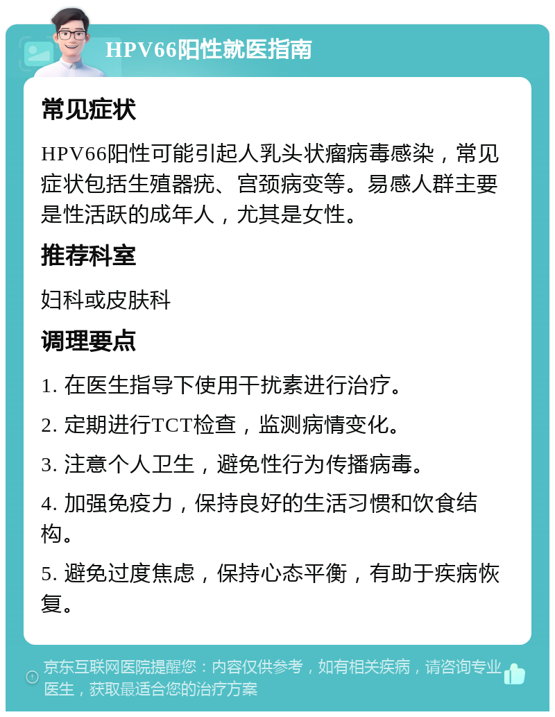 HPV66阳性就医指南 常见症状 HPV66阳性可能引起人乳头状瘤病毒感染，常见症状包括生殖器疣、宫颈病变等。易感人群主要是性活跃的成年人，尤其是女性。 推荐科室 妇科或皮肤科 调理要点 1. 在医生指导下使用干扰素进行治疗。 2. 定期进行TCT检查，监测病情变化。 3. 注意个人卫生，避免性行为传播病毒。 4. 加强免疫力，保持良好的生活习惯和饮食结构。 5. 避免过度焦虑，保持心态平衡，有助于疾病恢复。