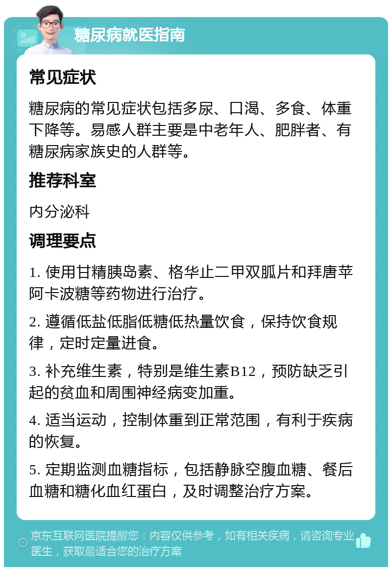 糖尿病就医指南 常见症状 糖尿病的常见症状包括多尿、口渴、多食、体重下降等。易感人群主要是中老年人、肥胖者、有糖尿病家族史的人群等。 推荐科室 内分泌科 调理要点 1. 使用甘精胰岛素、格华止二甲双胍片和拜唐苹阿卡波糖等药物进行治疗。 2. 遵循低盐低脂低糖低热量饮食，保持饮食规律，定时定量进食。 3. 补充维生素，特别是维生素B12，预防缺乏引起的贫血和周围神经病变加重。 4. 适当运动，控制体重到正常范围，有利于疾病的恢复。 5. 定期监测血糖指标，包括静脉空腹血糖、餐后血糖和糖化血红蛋白，及时调整治疗方案。