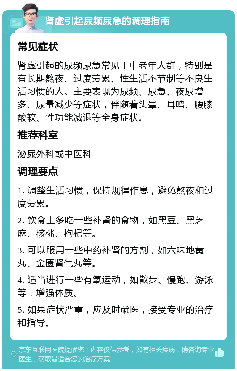 肾虚引起尿频尿急的调理指南 常见症状 肾虚引起的尿频尿急常见于中老年人群，特别是有长期熬夜、过度劳累、性生活不节制等不良生活习惯的人。主要表现为尿频、尿急、夜尿增多、尿量减少等症状，伴随着头晕、耳鸣、腰膝酸软、性功能减退等全身症状。 推荐科室 泌尿外科或中医科 调理要点 1. 调整生活习惯，保持规律作息，避免熬夜和过度劳累。 2. 饮食上多吃一些补肾的食物，如黑豆、黑芝麻、核桃、枸杞等。 3. 可以服用一些中药补肾的方剂，如六味地黄丸、金匮肾气丸等。 4. 适当进行一些有氧运动，如散步、慢跑、游泳等，增强体质。 5. 如果症状严重，应及时就医，接受专业的治疗和指导。