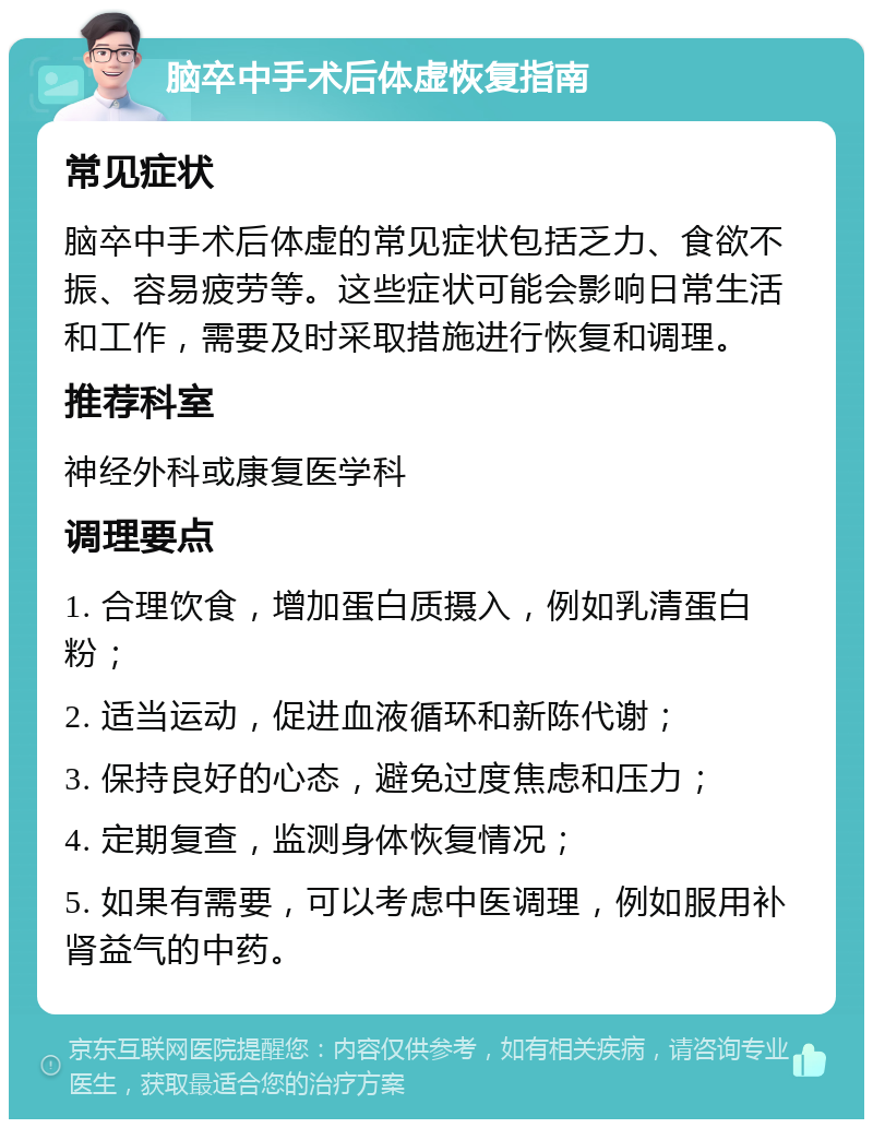 脑卒中手术后体虚恢复指南 常见症状 脑卒中手术后体虚的常见症状包括乏力、食欲不振、容易疲劳等。这些症状可能会影响日常生活和工作，需要及时采取措施进行恢复和调理。 推荐科室 神经外科或康复医学科 调理要点 1. 合理饮食，增加蛋白质摄入，例如乳清蛋白粉； 2. 适当运动，促进血液循环和新陈代谢； 3. 保持良好的心态，避免过度焦虑和压力； 4. 定期复查，监测身体恢复情况； 5. 如果有需要，可以考虑中医调理，例如服用补肾益气的中药。