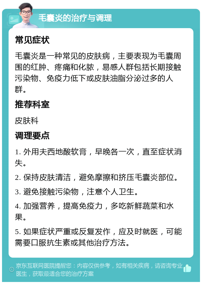 毛囊炎的治疗与调理 常见症状 毛囊炎是一种常见的皮肤病，主要表现为毛囊周围的红肿、疼痛和化脓，易感人群包括长期接触污染物、免疫力低下或皮肤油脂分泌过多的人群。 推荐科室 皮肤科 调理要点 1. 外用夫西地酸软膏，早晚各一次，直至症状消失。 2. 保持皮肤清洁，避免摩擦和挤压毛囊炎部位。 3. 避免接触污染物，注意个人卫生。 4. 加强营养，提高免疫力，多吃新鲜蔬菜和水果。 5. 如果症状严重或反复发作，应及时就医，可能需要口服抗生素或其他治疗方法。