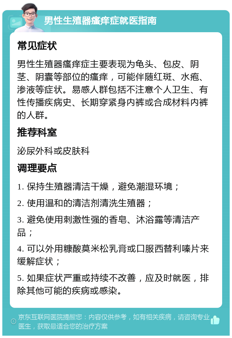 男性生殖器瘙痒症就医指南 常见症状 男性生殖器瘙痒症主要表现为龟头、包皮、阴茎、阴囊等部位的瘙痒，可能伴随红斑、水疱、渗液等症状。易感人群包括不注意个人卫生、有性传播疾病史、长期穿紧身内裤或合成材料内裤的人群。 推荐科室 泌尿外科或皮肤科 调理要点 1. 保持生殖器清洁干燥，避免潮湿环境； 2. 使用温和的清洁剂清洗生殖器； 3. 避免使用刺激性强的香皂、沐浴露等清洁产品； 4. 可以外用糠酸莫米松乳膏或口服西替利嗪片来缓解症状； 5. 如果症状严重或持续不改善，应及时就医，排除其他可能的疾病或感染。