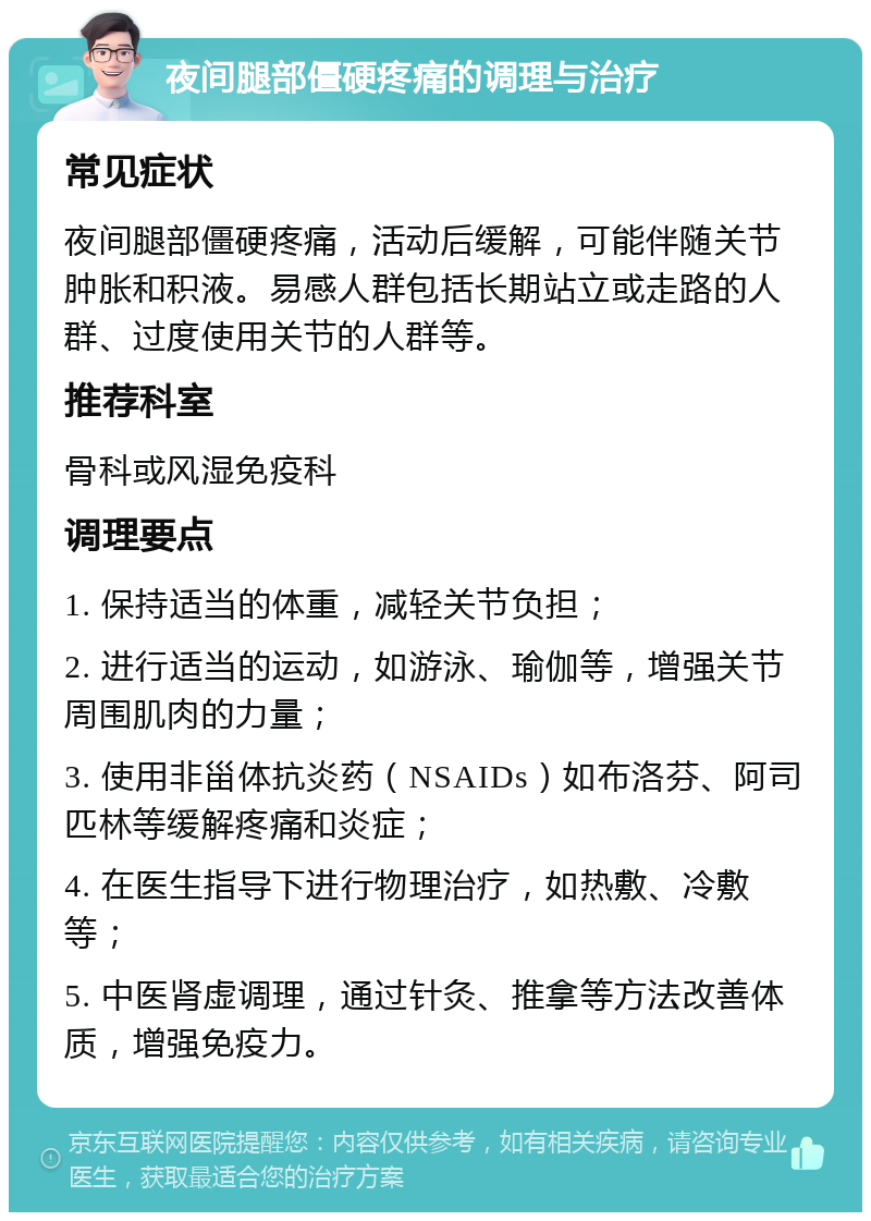 夜间腿部僵硬疼痛的调理与治疗 常见症状 夜间腿部僵硬疼痛，活动后缓解，可能伴随关节肿胀和积液。易感人群包括长期站立或走路的人群、过度使用关节的人群等。 推荐科室 骨科或风湿免疫科 调理要点 1. 保持适当的体重，减轻关节负担； 2. 进行适当的运动，如游泳、瑜伽等，增强关节周围肌肉的力量； 3. 使用非甾体抗炎药（NSAIDs）如布洛芬、阿司匹林等缓解疼痛和炎症； 4. 在医生指导下进行物理治疗，如热敷、冷敷等； 5. 中医肾虚调理，通过针灸、推拿等方法改善体质，增强免疫力。