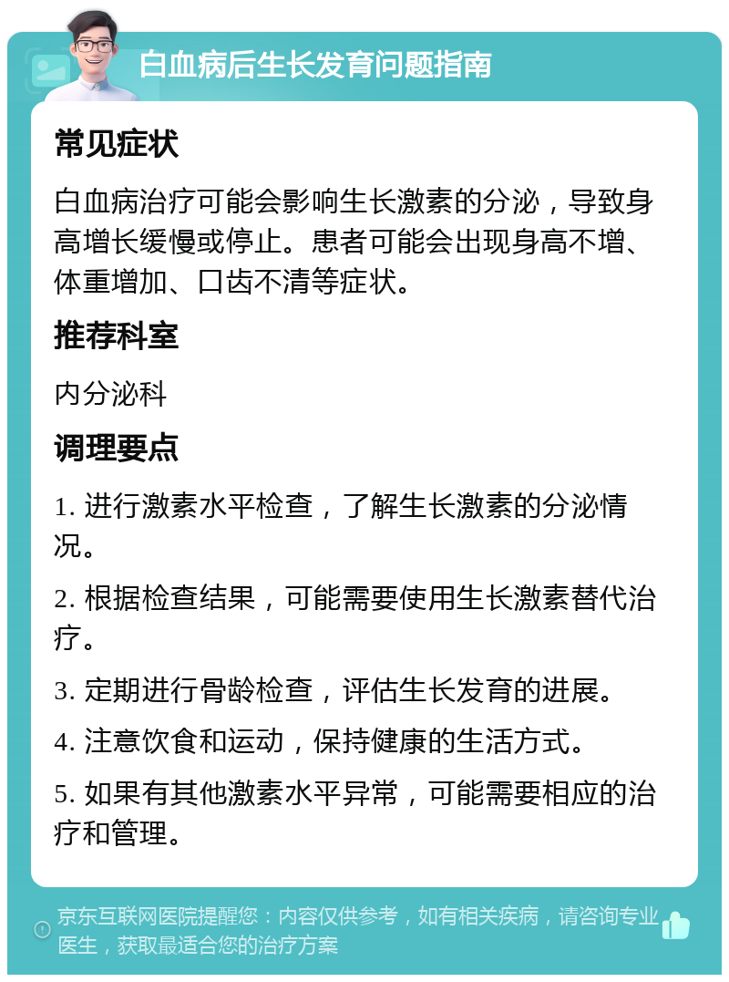 白血病后生长发育问题指南 常见症状 白血病治疗可能会影响生长激素的分泌，导致身高增长缓慢或停止。患者可能会出现身高不增、体重增加、口齿不清等症状。 推荐科室 内分泌科 调理要点 1. 进行激素水平检查，了解生长激素的分泌情况。 2. 根据检查结果，可能需要使用生长激素替代治疗。 3. 定期进行骨龄检查，评估生长发育的进展。 4. 注意饮食和运动，保持健康的生活方式。 5. 如果有其他激素水平异常，可能需要相应的治疗和管理。