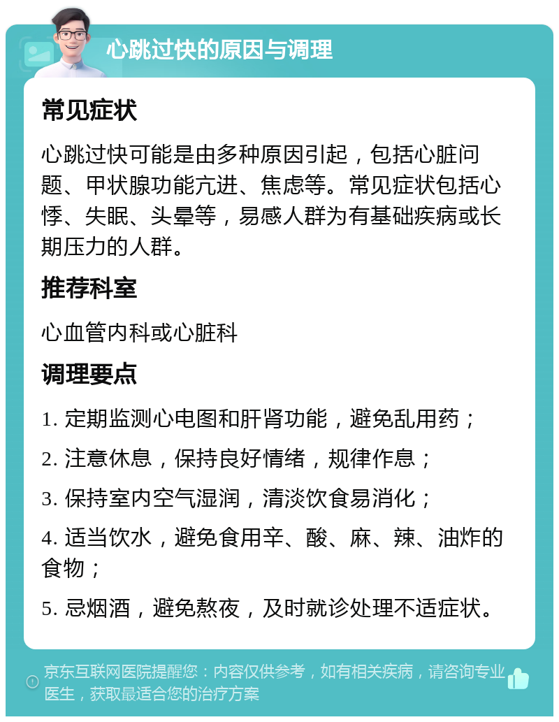 心跳过快的原因与调理 常见症状 心跳过快可能是由多种原因引起，包括心脏问题、甲状腺功能亢进、焦虑等。常见症状包括心悸、失眠、头晕等，易感人群为有基础疾病或长期压力的人群。 推荐科室 心血管内科或心脏科 调理要点 1. 定期监测心电图和肝肾功能，避免乱用药； 2. 注意休息，保持良好情绪，规律作息； 3. 保持室内空气湿润，清淡饮食易消化； 4. 适当饮水，避免食用辛、酸、麻、辣、油炸的食物； 5. 忌烟酒，避免熬夜，及时就诊处理不适症状。