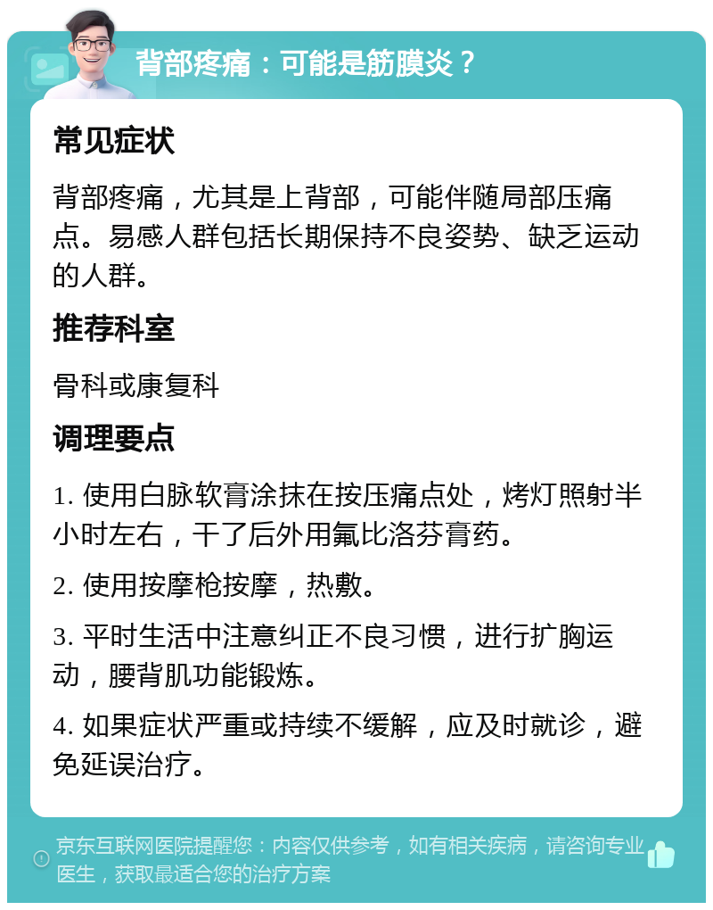 背部疼痛：可能是筋膜炎？ 常见症状 背部疼痛，尤其是上背部，可能伴随局部压痛点。易感人群包括长期保持不良姿势、缺乏运动的人群。 推荐科室 骨科或康复科 调理要点 1. 使用白脉软膏涂抹在按压痛点处，烤灯照射半小时左右，干了后外用氟比洛芬膏药。 2. 使用按摩枪按摩，热敷。 3. 平时生活中注意纠正不良习惯，进行扩胸运动，腰背肌功能锻炼。 4. 如果症状严重或持续不缓解，应及时就诊，避免延误治疗。