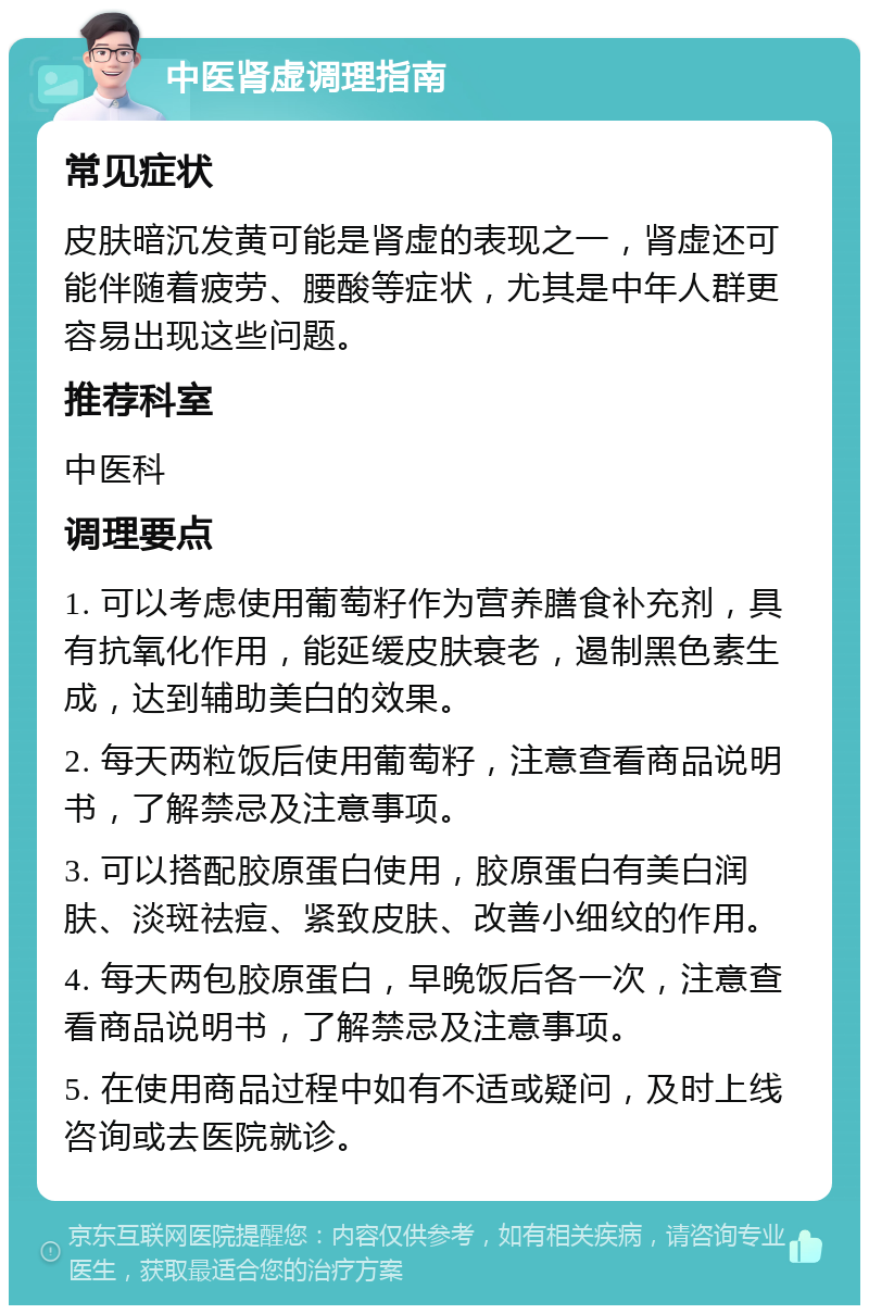 中医肾虚调理指南 常见症状 皮肤暗沉发黄可能是肾虚的表现之一，肾虚还可能伴随着疲劳、腰酸等症状，尤其是中年人群更容易出现这些问题。 推荐科室 中医科 调理要点 1. 可以考虑使用葡萄籽作为营养膳食补充剂，具有抗氧化作用，能延缓皮肤衰老，遏制黑色素生成，达到辅助美白的效果。 2. 每天两粒饭后使用葡萄籽，注意查看商品说明书，了解禁忌及注意事项。 3. 可以搭配胶原蛋白使用，胶原蛋白有美白润肤、淡斑祛痘、紧致皮肤、改善小细纹的作用。 4. 每天两包胶原蛋白，早晚饭后各一次，注意查看商品说明书，了解禁忌及注意事项。 5. 在使用商品过程中如有不适或疑问，及时上线咨询或去医院就诊。