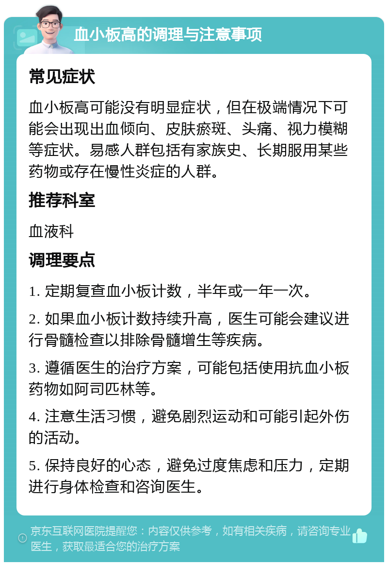 血小板高的调理与注意事项 常见症状 血小板高可能没有明显症状，但在极端情况下可能会出现出血倾向、皮肤瘀斑、头痛、视力模糊等症状。易感人群包括有家族史、长期服用某些药物或存在慢性炎症的人群。 推荐科室 血液科 调理要点 1. 定期复查血小板计数，半年或一年一次。 2. 如果血小板计数持续升高，医生可能会建议进行骨髓检查以排除骨髓增生等疾病。 3. 遵循医生的治疗方案，可能包括使用抗血小板药物如阿司匹林等。 4. 注意生活习惯，避免剧烈运动和可能引起外伤的活动。 5. 保持良好的心态，避免过度焦虑和压力，定期进行身体检查和咨询医生。