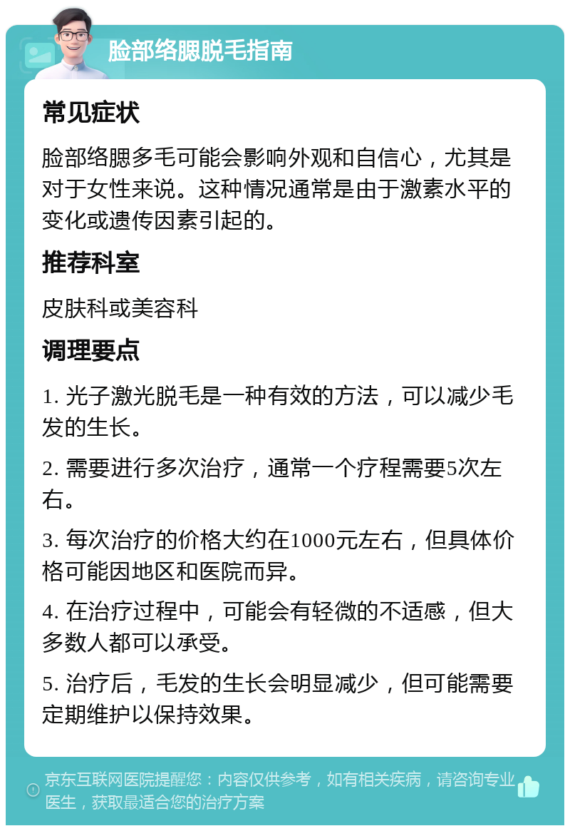 脸部络腮脱毛指南 常见症状 脸部络腮多毛可能会影响外观和自信心，尤其是对于女性来说。这种情况通常是由于激素水平的变化或遗传因素引起的。 推荐科室 皮肤科或美容科 调理要点 1. 光子激光脱毛是一种有效的方法，可以减少毛发的生长。 2. 需要进行多次治疗，通常一个疗程需要5次左右。 3. 每次治疗的价格大约在1000元左右，但具体价格可能因地区和医院而异。 4. 在治疗过程中，可能会有轻微的不适感，但大多数人都可以承受。 5. 治疗后，毛发的生长会明显减少，但可能需要定期维护以保持效果。