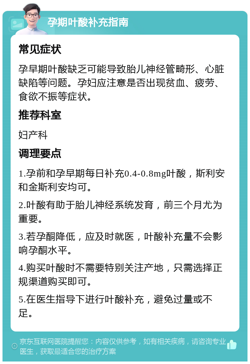 孕期叶酸补充指南 常见症状 孕早期叶酸缺乏可能导致胎儿神经管畸形、心脏缺陷等问题。孕妇应注意是否出现贫血、疲劳、食欲不振等症状。 推荐科室 妇产科 调理要点 1.孕前和孕早期每日补充0.4-0.8mg叶酸，斯利安和金斯利安均可。 2.叶酸有助于胎儿神经系统发育，前三个月尤为重要。 3.若孕酮降低，应及时就医，叶酸补充量不会影响孕酮水平。 4.购买叶酸时不需要特别关注产地，只需选择正规渠道购买即可。 5.在医生指导下进行叶酸补充，避免过量或不足。