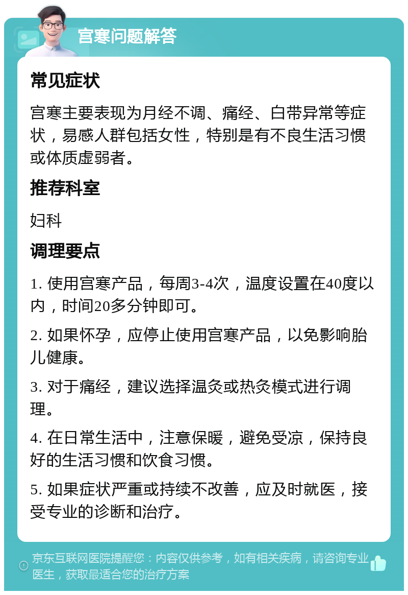 宫寒问题解答 常见症状 宫寒主要表现为月经不调、痛经、白带异常等症状，易感人群包括女性，特别是有不良生活习惯或体质虚弱者。 推荐科室 妇科 调理要点 1. 使用宫寒产品，每周3-4次，温度设置在40度以内，时间20多分钟即可。 2. 如果怀孕，应停止使用宫寒产品，以免影响胎儿健康。 3. 对于痛经，建议选择温灸或热灸模式进行调理。 4. 在日常生活中，注意保暖，避免受凉，保持良好的生活习惯和饮食习惯。 5. 如果症状严重或持续不改善，应及时就医，接受专业的诊断和治疗。