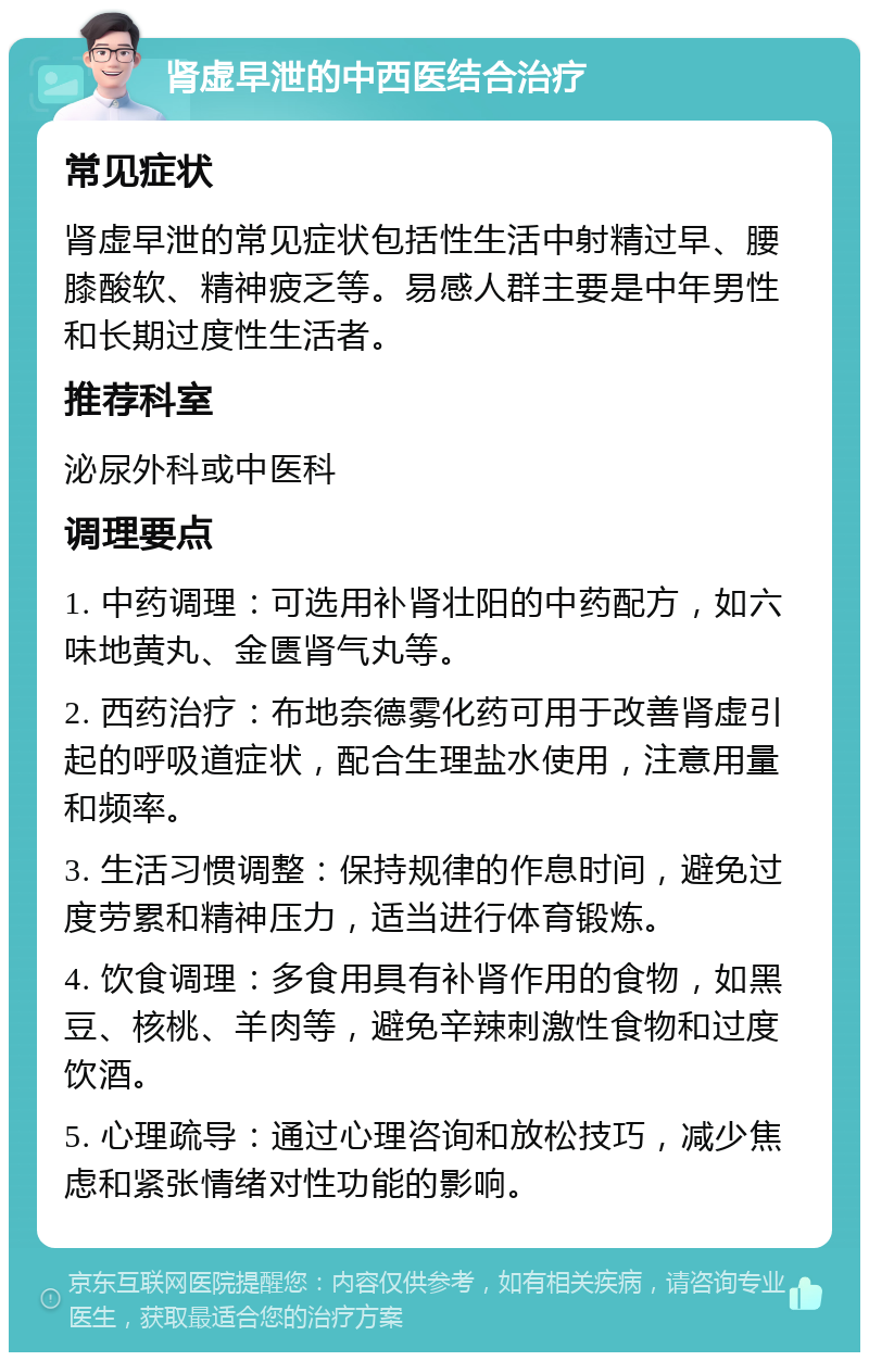 肾虚早泄的中西医结合治疗 常见症状 肾虚早泄的常见症状包括性生活中射精过早、腰膝酸软、精神疲乏等。易感人群主要是中年男性和长期过度性生活者。 推荐科室 泌尿外科或中医科 调理要点 1. 中药调理：可选用补肾壮阳的中药配方，如六味地黄丸、金匮肾气丸等。 2. 西药治疗：布地奈德雾化药可用于改善肾虚引起的呼吸道症状，配合生理盐水使用，注意用量和频率。 3. 生活习惯调整：保持规律的作息时间，避免过度劳累和精神压力，适当进行体育锻炼。 4. 饮食调理：多食用具有补肾作用的食物，如黑豆、核桃、羊肉等，避免辛辣刺激性食物和过度饮酒。 5. 心理疏导：通过心理咨询和放松技巧，减少焦虑和紧张情绪对性功能的影响。