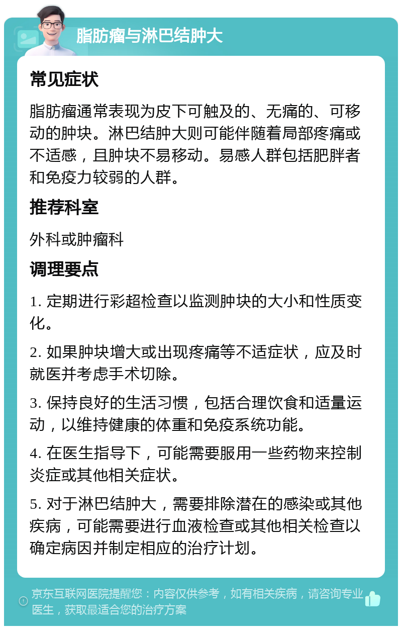 脂肪瘤与淋巴结肿大 常见症状 脂肪瘤通常表现为皮下可触及的、无痛的、可移动的肿块。淋巴结肿大则可能伴随着局部疼痛或不适感，且肿块不易移动。易感人群包括肥胖者和免疫力较弱的人群。 推荐科室 外科或肿瘤科 调理要点 1. 定期进行彩超检查以监测肿块的大小和性质变化。 2. 如果肿块增大或出现疼痛等不适症状，应及时就医并考虑手术切除。 3. 保持良好的生活习惯，包括合理饮食和适量运动，以维持健康的体重和免疫系统功能。 4. 在医生指导下，可能需要服用一些药物来控制炎症或其他相关症状。 5. 对于淋巴结肿大，需要排除潜在的感染或其他疾病，可能需要进行血液检查或其他相关检查以确定病因并制定相应的治疗计划。