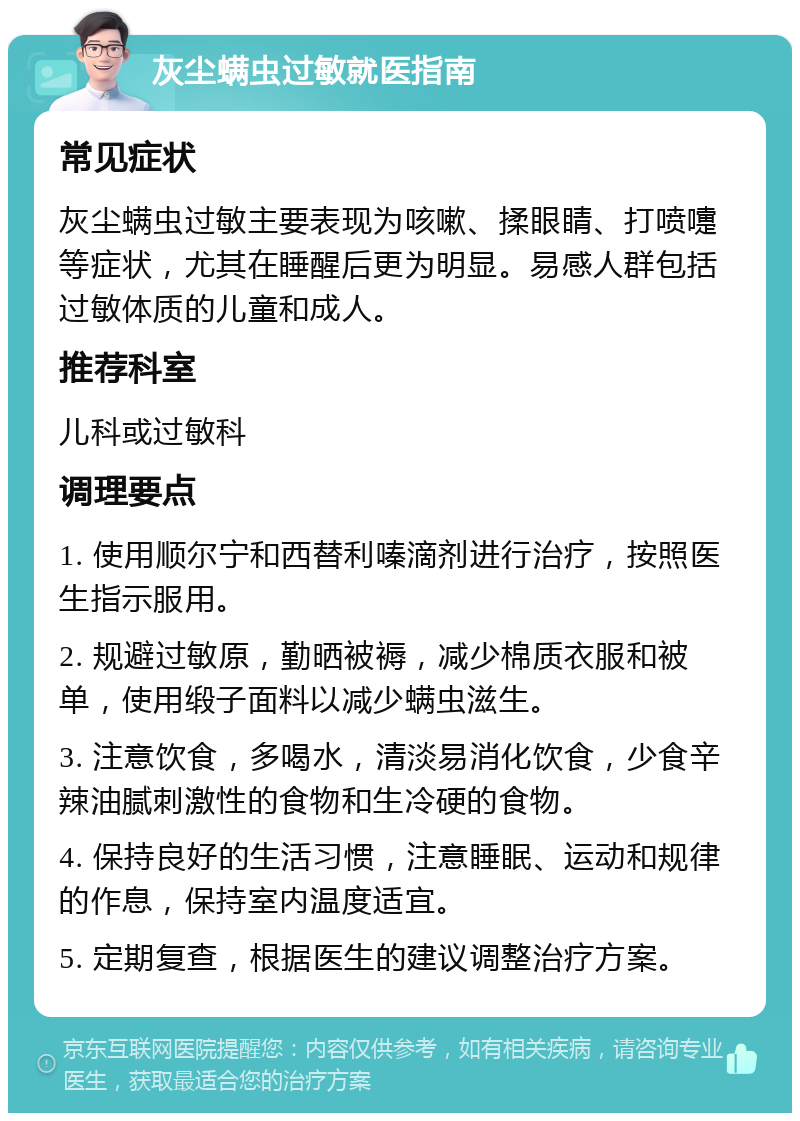 灰尘螨虫过敏就医指南 常见症状 灰尘螨虫过敏主要表现为咳嗽、揉眼睛、打喷嚏等症状，尤其在睡醒后更为明显。易感人群包括过敏体质的儿童和成人。 推荐科室 儿科或过敏科 调理要点 1. 使用顺尔宁和西替利嗪滴剂进行治疗，按照医生指示服用。 2. 规避过敏原，勤晒被褥，减少棉质衣服和被单，使用缎子面料以减少螨虫滋生。 3. 注意饮食，多喝水，清淡易消化饮食，少食辛辣油腻刺激性的食物和生冷硬的食物。 4. 保持良好的生活习惯，注意睡眠、运动和规律的作息，保持室内温度适宜。 5. 定期复查，根据医生的建议调整治疗方案。