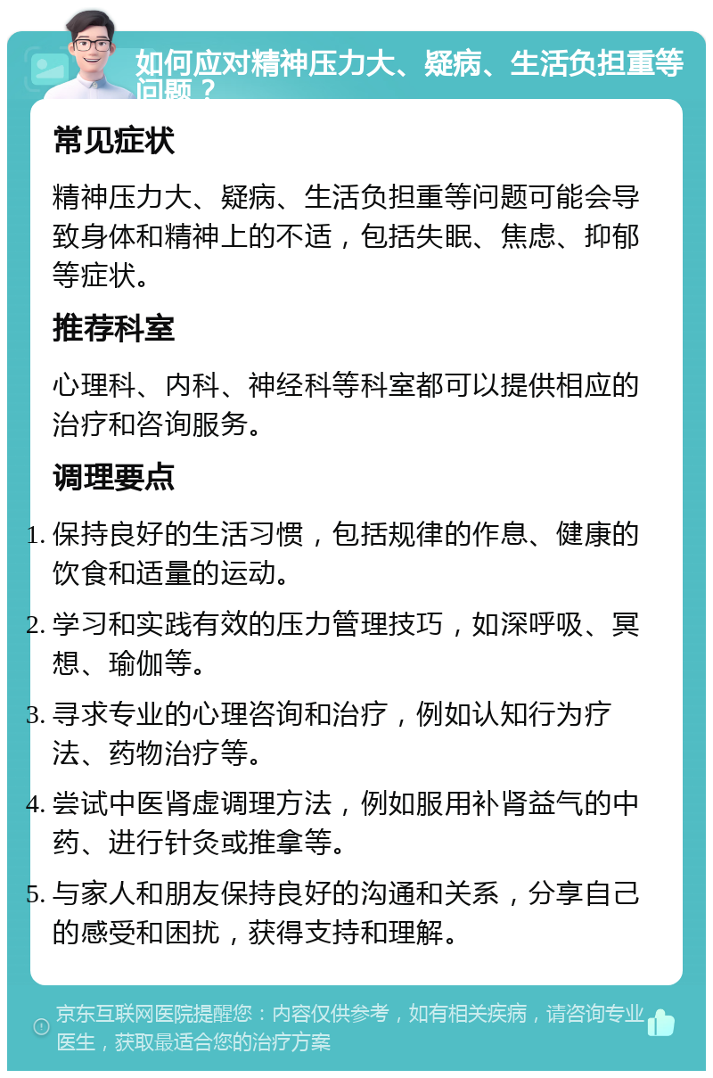 如何应对精神压力大、疑病、生活负担重等问题？ 常见症状 精神压力大、疑病、生活负担重等问题可能会导致身体和精神上的不适，包括失眠、焦虑、抑郁等症状。 推荐科室 心理科、内科、神经科等科室都可以提供相应的治疗和咨询服务。 调理要点 保持良好的生活习惯，包括规律的作息、健康的饮食和适量的运动。 学习和实践有效的压力管理技巧，如深呼吸、冥想、瑜伽等。 寻求专业的心理咨询和治疗，例如认知行为疗法、药物治疗等。 尝试中医肾虚调理方法，例如服用补肾益气的中药、进行针灸或推拿等。 与家人和朋友保持良好的沟通和关系，分享自己的感受和困扰，获得支持和理解。