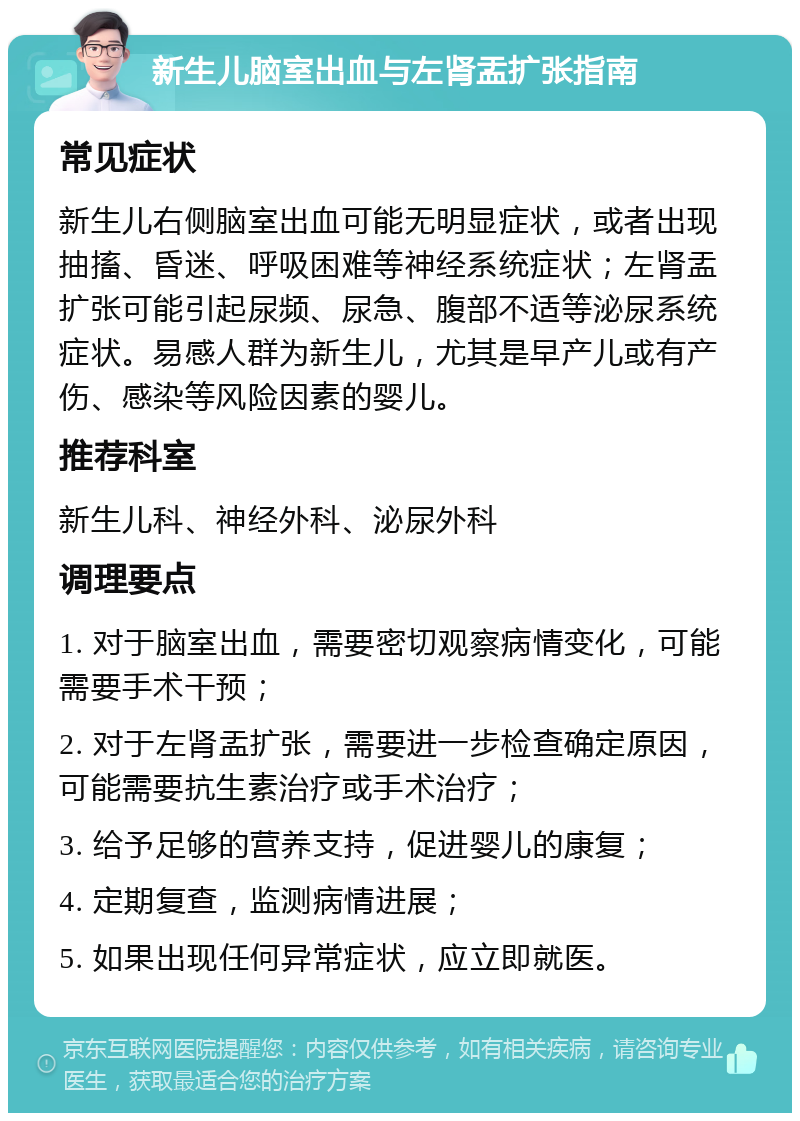 新生儿脑室出血与左肾盂扩张指南 常见症状 新生儿右侧脑室出血可能无明显症状，或者出现抽搐、昏迷、呼吸困难等神经系统症状；左肾盂扩张可能引起尿频、尿急、腹部不适等泌尿系统症状。易感人群为新生儿，尤其是早产儿或有产伤、感染等风险因素的婴儿。 推荐科室 新生儿科、神经外科、泌尿外科 调理要点 1. 对于脑室出血，需要密切观察病情变化，可能需要手术干预； 2. 对于左肾盂扩张，需要进一步检查确定原因，可能需要抗生素治疗或手术治疗； 3. 给予足够的营养支持，促进婴儿的康复； 4. 定期复查，监测病情进展； 5. 如果出现任何异常症状，应立即就医。