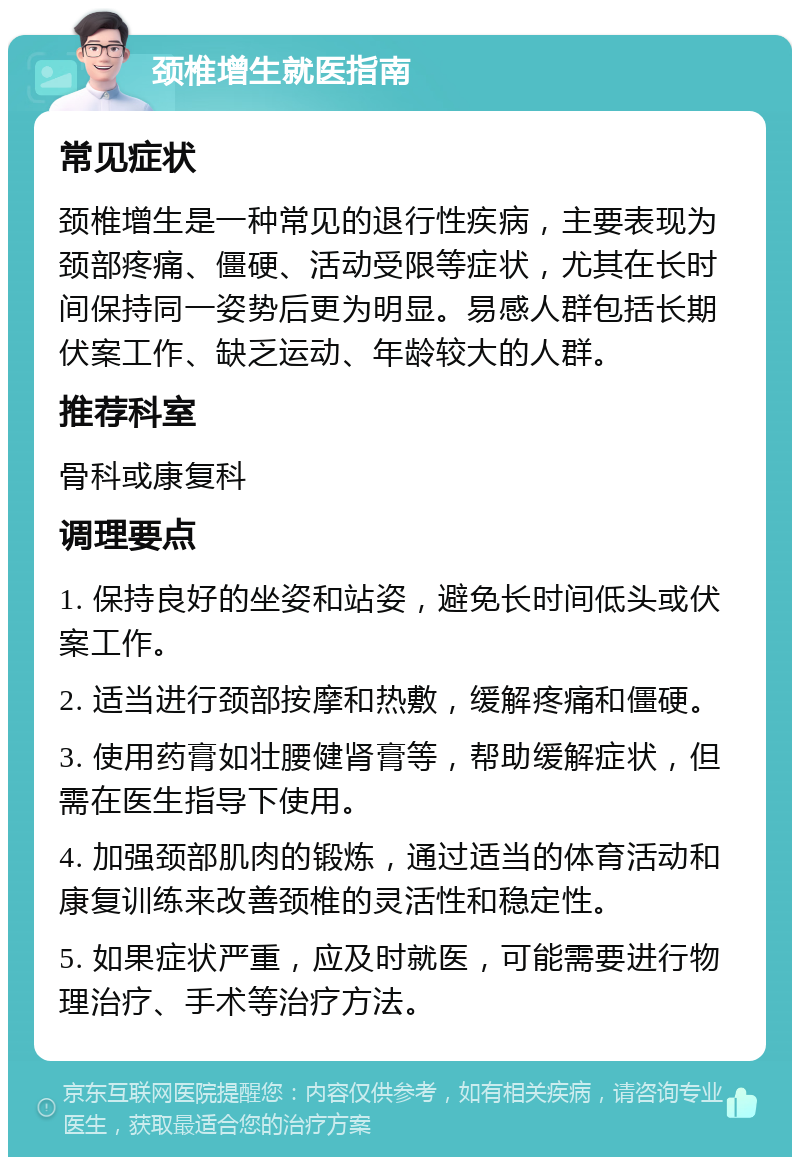 颈椎增生就医指南 常见症状 颈椎增生是一种常见的退行性疾病，主要表现为颈部疼痛、僵硬、活动受限等症状，尤其在长时间保持同一姿势后更为明显。易感人群包括长期伏案工作、缺乏运动、年龄较大的人群。 推荐科室 骨科或康复科 调理要点 1. 保持良好的坐姿和站姿，避免长时间低头或伏案工作。 2. 适当进行颈部按摩和热敷，缓解疼痛和僵硬。 3. 使用药膏如壮腰健肾膏等，帮助缓解症状，但需在医生指导下使用。 4. 加强颈部肌肉的锻炼，通过适当的体育活动和康复训练来改善颈椎的灵活性和稳定性。 5. 如果症状严重，应及时就医，可能需要进行物理治疗、手术等治疗方法。