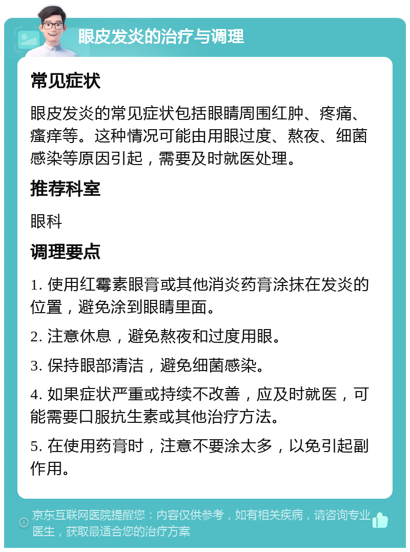 眼皮发炎的治疗与调理 常见症状 眼皮发炎的常见症状包括眼睛周围红肿、疼痛、瘙痒等。这种情况可能由用眼过度、熬夜、细菌感染等原因引起，需要及时就医处理。 推荐科室 眼科 调理要点 1. 使用红霉素眼膏或其他消炎药膏涂抹在发炎的位置，避免涂到眼睛里面。 2. 注意休息，避免熬夜和过度用眼。 3. 保持眼部清洁，避免细菌感染。 4. 如果症状严重或持续不改善，应及时就医，可能需要口服抗生素或其他治疗方法。 5. 在使用药膏时，注意不要涂太多，以免引起副作用。