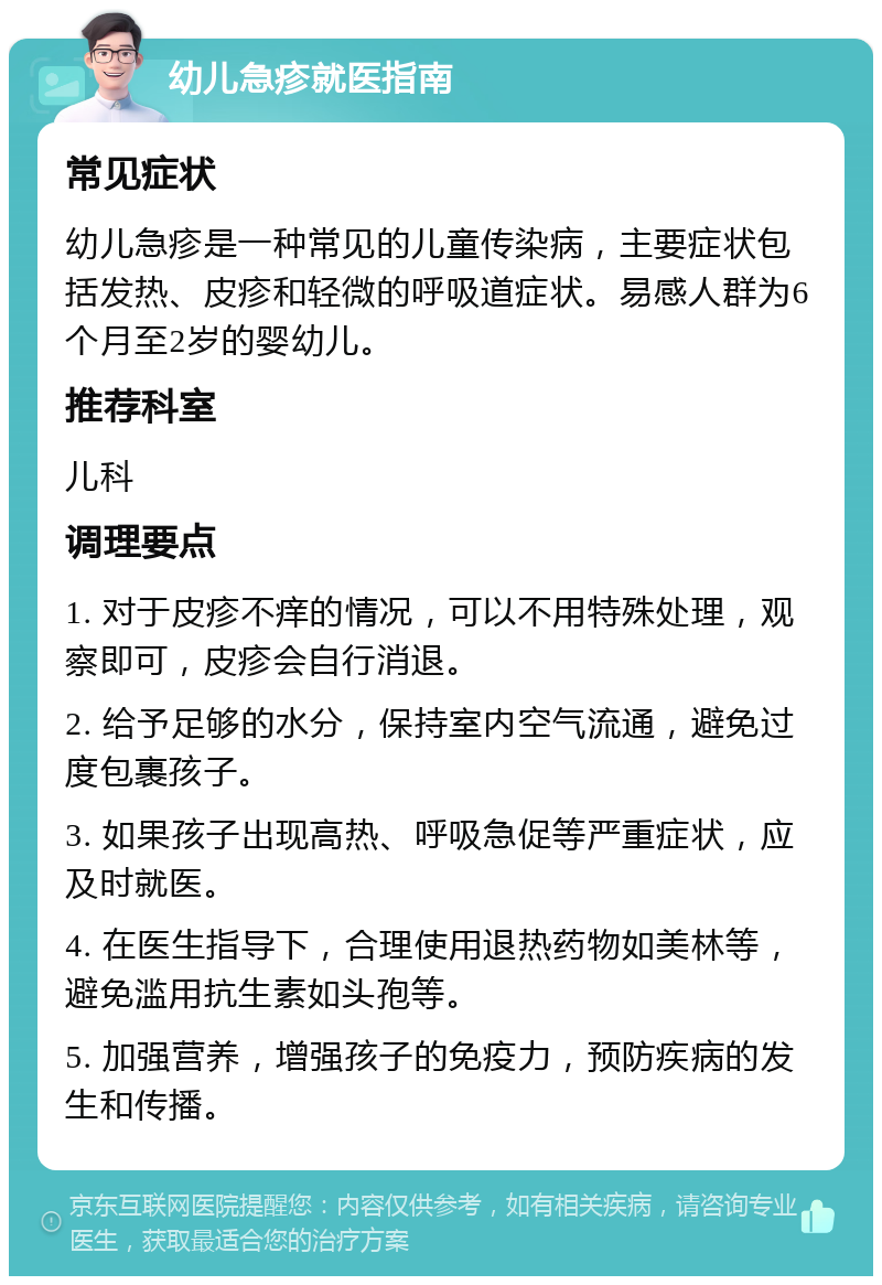 幼儿急疹就医指南 常见症状 幼儿急疹是一种常见的儿童传染病，主要症状包括发热、皮疹和轻微的呼吸道症状。易感人群为6个月至2岁的婴幼儿。 推荐科室 儿科 调理要点 1. 对于皮疹不痒的情况，可以不用特殊处理，观察即可，皮疹会自行消退。 2. 给予足够的水分，保持室内空气流通，避免过度包裹孩子。 3. 如果孩子出现高热、呼吸急促等严重症状，应及时就医。 4. 在医生指导下，合理使用退热药物如美林等，避免滥用抗生素如头孢等。 5. 加强营养，增强孩子的免疫力，预防疾病的发生和传播。