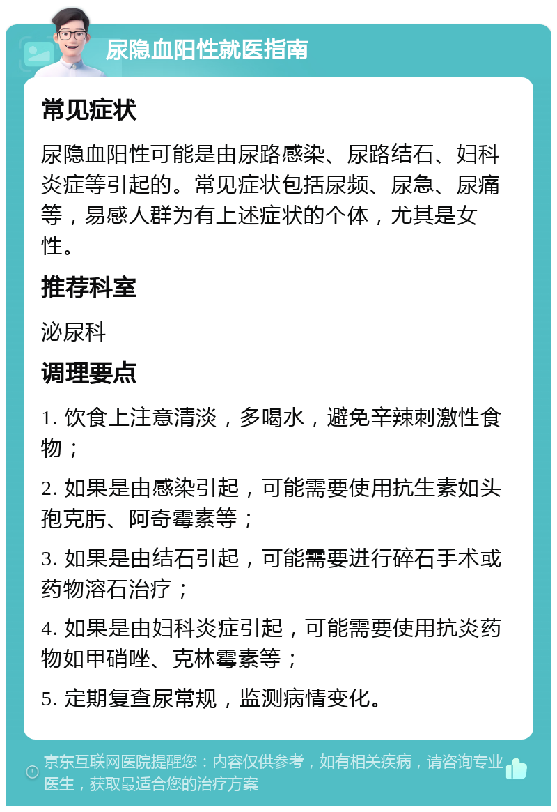 尿隐血阳性就医指南 常见症状 尿隐血阳性可能是由尿路感染、尿路结石、妇科炎症等引起的。常见症状包括尿频、尿急、尿痛等，易感人群为有上述症状的个体，尤其是女性。 推荐科室 泌尿科 调理要点 1. 饮食上注意清淡，多喝水，避免辛辣刺激性食物； 2. 如果是由感染引起，可能需要使用抗生素如头孢克肟、阿奇霉素等； 3. 如果是由结石引起，可能需要进行碎石手术或药物溶石治疗； 4. 如果是由妇科炎症引起，可能需要使用抗炎药物如甲硝唑、克林霉素等； 5. 定期复查尿常规，监测病情变化。