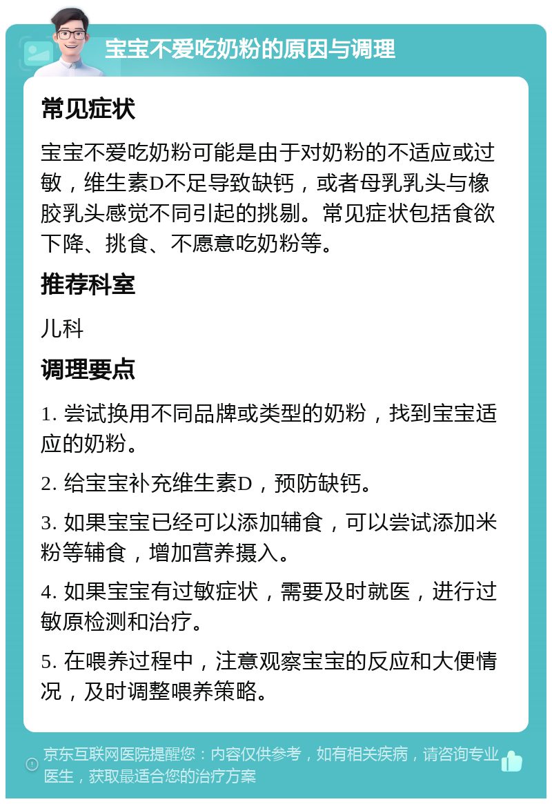 宝宝不爱吃奶粉的原因与调理 常见症状 宝宝不爱吃奶粉可能是由于对奶粉的不适应或过敏，维生素D不足导致缺钙，或者母乳乳头与橡胶乳头感觉不同引起的挑剔。常见症状包括食欲下降、挑食、不愿意吃奶粉等。 推荐科室 儿科 调理要点 1. 尝试换用不同品牌或类型的奶粉，找到宝宝适应的奶粉。 2. 给宝宝补充维生素D，预防缺钙。 3. 如果宝宝已经可以添加辅食，可以尝试添加米粉等辅食，增加营养摄入。 4. 如果宝宝有过敏症状，需要及时就医，进行过敏原检测和治疗。 5. 在喂养过程中，注意观察宝宝的反应和大便情况，及时调整喂养策略。