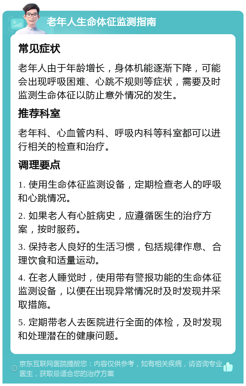 老年人生命体征监测指南 常见症状 老年人由于年龄增长，身体机能逐渐下降，可能会出现呼吸困难、心跳不规则等症状，需要及时监测生命体征以防止意外情况的发生。 推荐科室 老年科、心血管内科、呼吸内科等科室都可以进行相关的检查和治疗。 调理要点 1. 使用生命体征监测设备，定期检查老人的呼吸和心跳情况。 2. 如果老人有心脏病史，应遵循医生的治疗方案，按时服药。 3. 保持老人良好的生活习惯，包括规律作息、合理饮食和适量运动。 4. 在老人睡觉时，使用带有警报功能的生命体征监测设备，以便在出现异常情况时及时发现并采取措施。 5. 定期带老人去医院进行全面的体检，及时发现和处理潜在的健康问题。