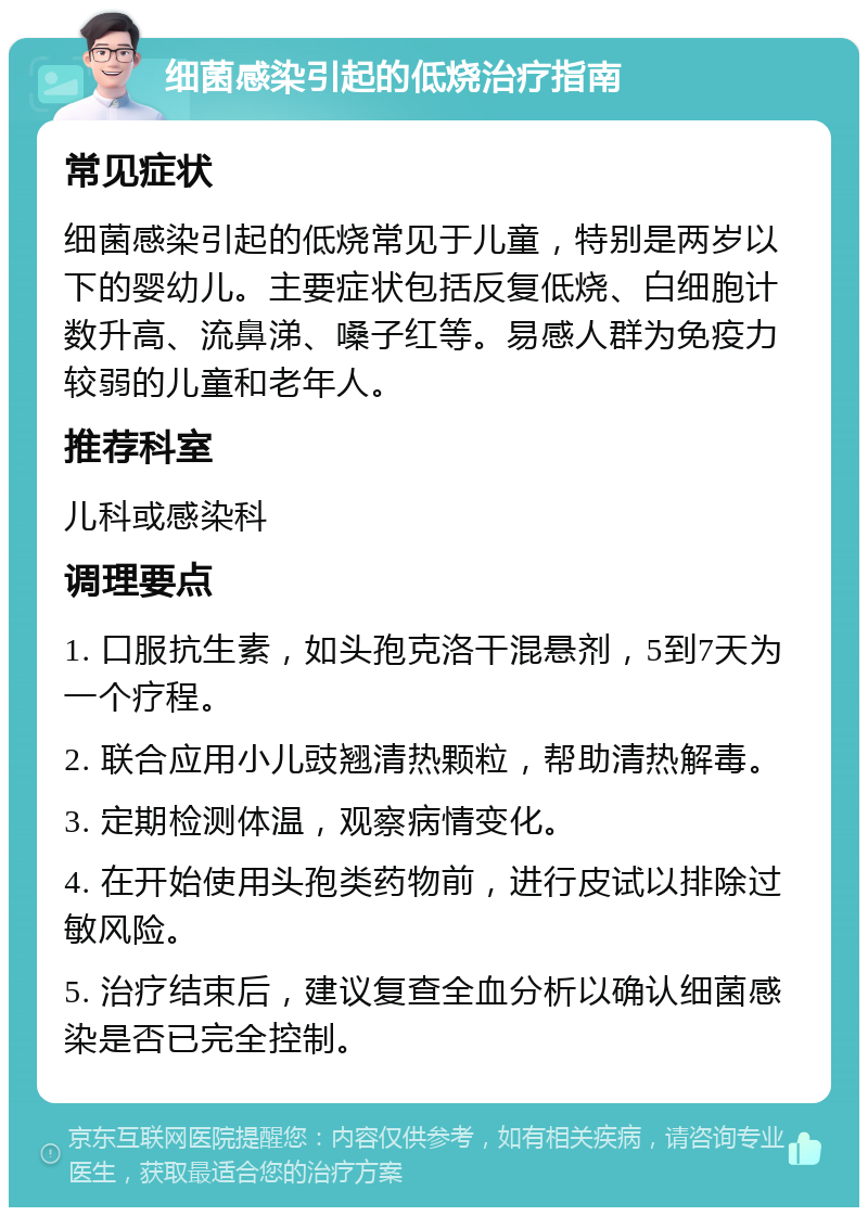 细菌感染引起的低烧治疗指南 常见症状 细菌感染引起的低烧常见于儿童，特别是两岁以下的婴幼儿。主要症状包括反复低烧、白细胞计数升高、流鼻涕、嗓子红等。易感人群为免疫力较弱的儿童和老年人。 推荐科室 儿科或感染科 调理要点 1. 口服抗生素，如头孢克洛干混悬剂，5到7天为一个疗程。 2. 联合应用小儿豉翘清热颗粒，帮助清热解毒。 3. 定期检测体温，观察病情变化。 4. 在开始使用头孢类药物前，进行皮试以排除过敏风险。 5. 治疗结束后，建议复查全血分析以确认细菌感染是否已完全控制。