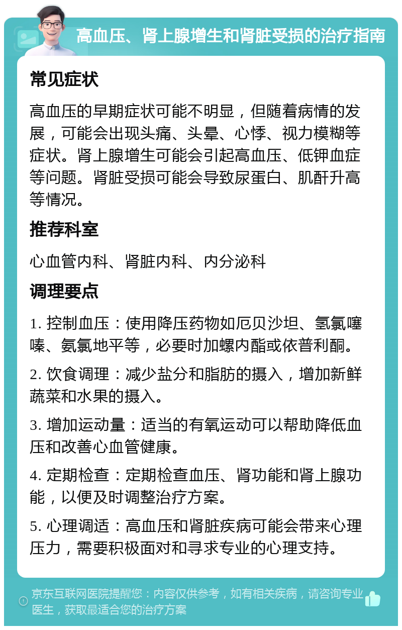 高血压、肾上腺增生和肾脏受损的治疗指南 常见症状 高血压的早期症状可能不明显，但随着病情的发展，可能会出现头痛、头晕、心悸、视力模糊等症状。肾上腺增生可能会引起高血压、低钾血症等问题。肾脏受损可能会导致尿蛋白、肌酐升高等情况。 推荐科室 心血管内科、肾脏内科、内分泌科 调理要点 1. 控制血压：使用降压药物如厄贝沙坦、氢氯噻嗪、氨氯地平等，必要时加螺内酯或依普利酮。 2. 饮食调理：减少盐分和脂肪的摄入，增加新鲜蔬菜和水果的摄入。 3. 增加运动量：适当的有氧运动可以帮助降低血压和改善心血管健康。 4. 定期检查：定期检查血压、肾功能和肾上腺功能，以便及时调整治疗方案。 5. 心理调适：高血压和肾脏疾病可能会带来心理压力，需要积极面对和寻求专业的心理支持。