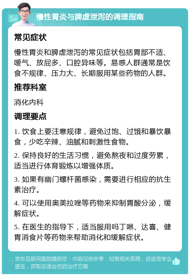 慢性胃炎与脾虚泄泻的调理指南 常见症状 慢性胃炎和脾虚泄泻的常见症状包括胃部不适、嗳气、放屁多、口腔异味等。易感人群通常是饮食不规律、压力大、长期服用某些药物的人群。 推荐科室 消化内科 调理要点 1. 饮食上要注意规律，避免过饱、过饿和暴饮暴食，少吃辛辣、油腻和刺激性食物。 2. 保持良好的生活习惯，避免熬夜和过度劳累，适当进行体育锻炼以增强体质。 3. 如果有幽门螺杆菌感染，需要进行相应的抗生素治疗。 4. 可以使用奥美拉唑等药物来抑制胃酸分泌，缓解症状。 5. 在医生的指导下，适当服用吗丁啉、达喜、健胃消食片等药物来帮助消化和缓解症状。