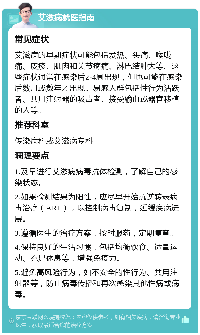 艾滋病就医指南 常见症状 艾滋病的早期症状可能包括发热、头痛、喉咙痛、皮疹、肌肉和关节疼痛、淋巴结肿大等。这些症状通常在感染后2-4周出现，但也可能在感染后数月或数年才出现。易感人群包括性行为活跃者、共用注射器的吸毒者、接受输血或器官移植的人等。 推荐科室 传染病科或艾滋病专科 调理要点 1.及早进行艾滋病病毒抗体检测，了解自己的感染状态。 2.如果检测结果为阳性，应尽早开始抗逆转录病毒治疗（ART），以控制病毒复制，延缓疾病进展。 3.遵循医生的治疗方案，按时服药，定期复查。 4.保持良好的生活习惯，包括均衡饮食、适量运动、充足休息等，增强免疫力。 5.避免高风险行为，如不安全的性行为、共用注射器等，防止病毒传播和再次感染其他性病或病毒。