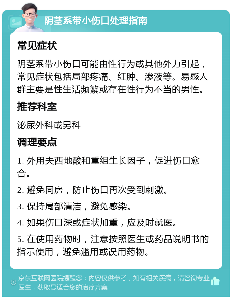 阴茎系带小伤口处理指南 常见症状 阴茎系带小伤口可能由性行为或其他外力引起，常见症状包括局部疼痛、红肿、渗液等。易感人群主要是性生活频繁或存在性行为不当的男性。 推荐科室 泌尿外科或男科 调理要点 1. 外用夫西地酸和重组生长因子，促进伤口愈合。 2. 避免同房，防止伤口再次受到刺激。 3. 保持局部清洁，避免感染。 4. 如果伤口深或症状加重，应及时就医。 5. 在使用药物时，注意按照医生或药品说明书的指示使用，避免滥用或误用药物。